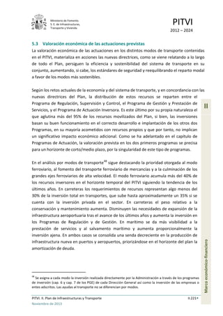 Ministerio de Fomento.
S. E. de Infraestructuras,
Transporte y Vivienda
PITVI
2012 – 2024
PITVI. II. Plan de Infraestructuras y Transporte II.221
Noviembre de 2013
II
Marcoeconómico-financiero
5.3 Valoración económica de las actuaciones previstas
La valoración económica de las actuaciones en los distintos modos de transporte contenidas
en el PITVI, materializa en acciones las nuevas directrices, como se viene relatando a lo largo
de todo el Plan, persiguen la eficiencia y sostenibilidad del sistema de transporte en su
conjunto, aumentando, si cabe, los estándares de seguridad y reequilibrando el reparto modal
a favor de los modos más sostenibles.
Según los retos actuales de la economía y del sistema de transporte, y en concordancia con las
nuevas directrices del Plan, la distribución de estos recursos se reparten entre el
Programa de Regulación, Supervisión y Control, el Programa de Gestión y Prestación de
Servicios, y el Programa de Actuación Inversora. Es este último por su propia naturaleza el
que aglutina más del 95% de los recursos movilizados del Plan, si bien, las inversiones
basan su buen funcionamiento en el correcto desarrollo e implantación de los otros dos
Programas, en su mayoría acometidos con recursos propios y que por tanto, no implican
un significativo impacto económico adicional. Como se ha adelantado en el capítulo de
Programas de Actuación, la valoración prevista en los dos primeros programas se precisa
para un horizonte de corto/medio plazo, por la singularidad de este tipo de programas.
En el análisis por modos de transporte48
sigue destacando la prioridad otorgada al modo
ferroviario, al fomento del transporte ferroviario de mercancías y a la culminación de los
grandes ejes ferroviarios de alta velocidad. El modo ferroviario acumula más del 40% de
los recursos inversores en el horizonte temporal del PITVI siguiendo la tendencia de los
últimos años. En carreteras los requerimientos de recursos representan algo menos del
30% de la inversión total en transportes, que sube hasta aproximadamente un 35% si se
cuenta con la inversión privada en el sector. En carreteras el peso relativo a la
conservación y mantenimiento aumenta. Disminuyen las necesidades de expansión de la
infraestructura aeroportuaria tras el avance de los últimos años y aumenta la inversión en
los Programas de Regulación y de Gestión. En marítimo se da más visibilidad a la
prestación de servicios y al salvamento marítimo y aumenta proporcionalmente la
inversión ajena. En ambos casos se consolida una senda decreciente en la producción de
infraestructura nueva en puertos y aeropuertos, priorizándose en el horizonte del plan la
amortización de deuda.
48
Se asigna a cada modo la inversión realizada directamente por la Administración a través de los programas
de inversión (cap. 6 y cap. 7 de los PGE) de cada Dirección General así como la inversión de las empresas o
entes adscritos. Las ayudas al transporte no se diferencian por modos.
 