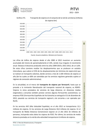 Ministerio de Fomento.
S. E. de Infraestructuras,
Transporte y Vivienda
PITVI
2012 – 2024
PITVI. II. Plan de Infraestructuras y Transporte II.7
Noviembre de 2013
II
Evoluciónydiagnósticodelsistemadetransporte
Gráfico nº1. Transporte de viajeros en el conjunto de la red de carreteras (millones
de viajeros-km)
Fuente: Anuario estadístico. Ministerio de Fomento
Las cifras de tráfico de viajeros desde el año 2000 al 2012 muestran un aumento
acumulado del mismo de aproximadamente el 14%, siendo muy irregular el crecimiento
anual. Destaca el descenso producido entre los años 2009-2010 y 2011-2012, de un 3,6%.
De estas cifras conviene resaltar los desplazamientos que se producen en autobús
interurbano, que cubren el 55% de los desplazamientos (en términos de viajero-km) que
se realizan en transporte colectivo, dando servicio a más de 1.100 millones de viajeros al
año (de los cuales un 60% son atendidos por los servicios regulares generales sujetos al
régimen de concesión administrativa).
En la actualidad, en el marco del transporte de viajeros por ferrocarril, hasta que se
proceda a la inminente liberalización del transporte nacional de viajeros, es RENFE-
Viajeros la única prestadora de servicios de larga distancia; en distancias medias
(regionales) y cercanías también prestan servicio algunos ferrocarriles autonómicos. La
empresa FEVE (Ferrocarriles Españoles de Vía Estrecha) se extinguió el 31 de diciembre de
2012, pasando sus servicios de transporte regional y de cercanías a ser operados por
Renfe.
En los servicios AVE (Alta Velocidad Española), en el año 2012 se transportaron 12,1
millones de viajeros. En los servicios de Larga Distancia 10,4 millones de viajeros. En el
transporte de Media Distancia Convencional viajaron en al año 2012 26 millones de
personas, incluyendo estos datos los viajeros de FEVE. Por último, los servicios de media
distancia prestados en la red de alta velocidad transportaron 6 millones de viajeros.
320.000
330.000
340.000
350.000
360.000
370.000
380.000
390.000
400.000
410.000
420.000
2000 2001 2002 2003 2004 2005 2006 2007 2008 2009 2010 2011 2012
 