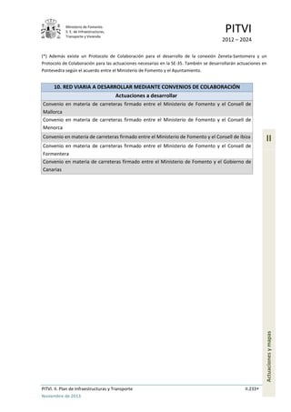 Ministerio de Fomento.
S. E. de Infraestructuras,
Transporte y Vivienda
PITVI
2012 – 2024
PITVI. II. Plan de Infraestructuras y Transporte II.233
Noviembre de 2013
II
Actuacionesymapas
(*) Además existe un Protocolo de Colaboración para el desarrollo de la conexión Zeneta-Santomera y un
Protocolo de Colaboración para las actuaciones necesarias en la SE-35. También se desarrollarán actuaciones en
Pontevedra según el acuerdo entre el Ministerio de Fomento y el Ayuntamiento.
10. RED VIARIA A DESARROLLAR MEDIANTE CONVENIOS DE COLABORACIÓN
Actuaciones a desarrollar
Convenio en materia de carreteras firmado entre el Ministerio de Fomento y el Consell de
Mallorca
Convenio en materia de carreteras firmado entre el Ministerio de Fomento y el Consell de
Menorca
Convenio en materia de carreteras firmado entre el Ministerio de Fomento y el Consell de Ibiza
Convenio en materia de carreteras firmado entre el Ministerio de Fomento y el Consell de
Formentera
Convenio en materia de carreteras firmado entre el Ministerio de Fomento y el Gobierno de
Canarias
 