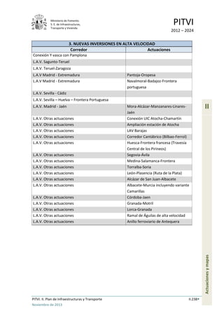 Ministerio de Fomento.
S. E. de Infraestructuras,
Transporte y Vivienda
PITVI
2012 – 2024
PITVI. II. Plan de Infraestructuras y Transporte II.238
Noviembre de 2013
II
Actuacionesymapas
3. NUEVAS INVERSIONES EN ALTA VELOCIDAD
Corredor Actuaciones
Conexión Y vasca con Pamplona
L.A.V. Sagunto-Teruel
L.A.V. Teruel-Zaragoza
L.A.V Madrid - Extremadura Pantoja-Oropesa
L.A.V Madrid - Extremadura Navalmoral-Badajoz-Frontera
portuguesa
L.A.V. Sevilla - Cádiz
L.A.V. Sevilla – Huelva – Frontera Portuguesa
L.A.V. Madrid - Jaén Mora-Alcázar-Manzanares-Linares-
Jaén
L.A.V. Otras actuaciones Conexión UIC Atocha-Chamartín
L.A.V. Otras actuaciones Ampliación estación de Atocha
L.A.V. Otras actuaciones LAV Barajas
L.A.V. Otras actuaciones Corredor Cantábrico (Bilbao-Ferrol)
L.A.V. Otras actuaciones Huesca-Frontera francesa (Travesía
Central de los Pirineos)
L.A.V. Otras actuaciones Segovia-Ávila
L.A.V. Otras actuaciones Medina-Salamanca-Frontera
L.A.V. Otras actuaciones Torralba-Soria
L.A.V. Otras actuaciones León-Plasencia (Ruta de la Plata)
L.A.V. Otras actuaciones Alcázar de San Juan-Albacete
L.A.V. Otras actuaciones Albacete-Murcia incluyendo variante
Camarillas
L.A.V. Otras actuaciones Córdoba-Jaen
L.A.V. Otras actuaciones Granada-Motril
L.A.V. Otras actuaciones Lorca-Granada
L.A.V. Otras actuaciones Ramal de Águilas de alta velocidad
L.A.V. Otras actuaciones Anillo ferroviario de Antequera
 