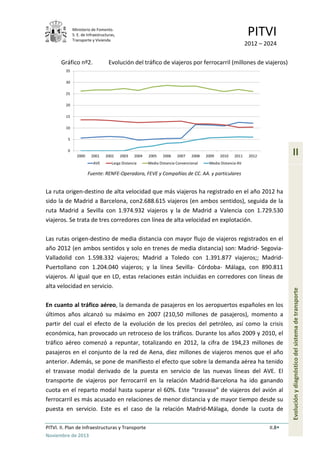Ministerio de Fomento.
S. E. de Infraestructuras,
Transporte y Vivienda
PITVI
2012 – 2024
PITVI. II. Plan de Infraestructuras y Transporte II.8
Noviembre de 2013
II
Evoluciónydiagnósticodelsistemadetransporte
Gráfico nº2. Evolución del tráfico de viajeros por ferrocarril (millones de viajeros)
Fuente: RENFE-Operadora, FEVE y Compañías de CC. AA. y particulares
La ruta origen-destino de alta velocidad que más viajeros ha registrado en el año 2012 ha
sido la de Madrid a Barcelona, con2.688.615 viajeros (en ambos sentidos), seguida de la
ruta Madrid a Sevilla con 1.974.932 viajeros y la de Madrid a Valencia con 1.729.530
viajeros. Se trata de tres corredores con línea de alta velocidad en explotación.
Las rutas origen-destino de media distancia con mayor flujo de viajeros registrados en el
año 2012 (en ambos sentidos y solo en trenes de media distancia) son: Madrid- Segovia-
Valladolid con 1.598.332 viajeros; Madrid a Toledo con 1.391.877 viajeros;; Madrid-
Puertollano con 1.204.040 viajeros; y la línea Sevilla- Córdoba- Málaga, con 890.811
viajeros. Al igual que en LD, estas relaciones están incluidas en corredores con líneas de
alta velocidad en servicio.
En cuanto al tráfico aéreo, la demanda de pasajeros en los aeropuertos españoles en los
últimos años alcanzó su máximo en 2007 (210,50 millones de pasajeros), momento a
partir del cual el efecto de la evolución de los precios del petróleo, así como la crisis
económica, han provocado un retroceso de los tráficos. Durante los años 2009 y 2010, el
tráfico aéreo comenzó a repuntar, totalizando en 2012, la cifra de 194,23 millones de
pasajeros en el conjunto de la red de Aena, diez millones de viajeros menos que el año
anterior. Además, se pone de manifiesto el efecto que sobre la demanda aérea ha tenido
el trasvase modal derivado de la puesta en servicio de las nuevas líneas del AVE. El
transporte de viajeros por ferrocarril en la relación Madrid-Barcelona ha ido ganando
cuota en el reparto modal hasta superar el 60%. Este “trasvase” de viajeros del avión al
ferrocarril es más acusado en relaciones de menor distancia y de mayor tiempo desde su
puesta en servicio. Este es el caso de la relación Madrid-Málaga, donde la cuota de
0
5
10
15
20
25
30
35
2000 2001 2002 2003 2004 2005 2006 2007 2008 2009 2010 2011 2012
AVE Larga Distancia Media Distancia Convencional Media Distancia AV
 