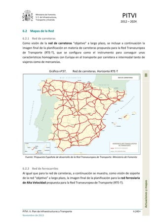 Ministerio de Fomento.
S. E. de Infraestructuras,
Transporte y Vivienda
PITVI
2012 – 2024
PITVI. II. Plan de Infraestructuras y Transporte II.245
Noviembre de 2013
II
Actuacionesymapas
6.2 Mapas de la Red
6.2.1 Red de carreteras
Como visión de la red de carreteras “objetivo” a largo plazo, se incluye a continuación la
imagen final de la planificación en materia de carreteras propuesta para la Red Transeuropea
de Transporte (RTE-T), que se configura como el instrumento para conseguir unas
características homogéneas con Europa en el transporte por carretera e intermodal tanto de
viajeros como de mercancías.
Gráfico nº37. Red de carreteras. Horizonte RTE-T
Fuente: Propuesta Española de desarrollo de la Red Transeuropea de Transporte. Ministerio de Fomento
6.2.2 Red de ferrocarriles
Al igual que para la red de carreteras, a continuación se muestra, como visión de soporte
de la red “objetivo” a largo plazo, la imagen final de la planificación para la red ferroviaria
de Alta Velocidad propuesta para la Red Transeuropea de Transporte (RTE-T).
 