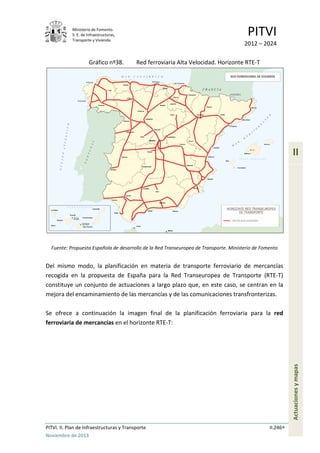 Ministerio de Fomento.
S. E. de Infraestructuras,
Transporte y Vivienda
PITVI
2012 – 2024
PITVI. II. Plan de Infraestructuras y Transporte II.246
Noviembre de 2013
II
Actuacionesymapas
Gráfico nº38. Red ferroviaria Alta Velocidad. Horizonte RTE-T
Fuente: Propuesta Española de desarrollo de la Red Transeuropea de Transporte. Ministerio de Fomento
Del mismo modo, la planificación en materia de transporte ferroviario de mercancías
recogida en la propuesta de España para la Red Transeuropea de Transporte (RTE-T)
constituye un conjunto de actuaciones a largo plazo que, en este caso, se centran en la
mejora del encaminamiento de las mercancías y de las comunicaciones transfronterizas.
Se ofrece a continuación la imagen final de la planificación ferroviaria para la red
ferroviaria de mercancías en el horizonte RTE-T:
 