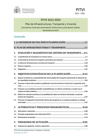 Ministerio de Fomento.
S. E. de Infraestructuras,
Transporte y Vivienda
PITVI
2012 – 2024
PITVI. Plan de Infraestructuras, Transporte y Vivienda i
Noviembre de 2013
PITVI 2012-2024
Plan de Infraestructuras, Transporte y Vivienda
Documento inicial para presentación institucional y participación pública
Noviembre de 2013
Contenido
I. LA NECESIDAD DE UNA NUEVA PLANIFICACIÓN ....................................I.1
II. PLAN DE INFRAESTRUCTURAS Y TRANSPORTE ...................................I.1
1 EVOLUCIÓN Y DIAGNÓSTICO DEL SISTEMA DE TRANSPORTE ....II.1
1.1 La planificación de transportes en el marco actual ............................................................................II.1
1.2 La demanda de servicios de transporte y previsiones de evolución ...................................................II.2
1.3 La oferta de infraestructuras y servicios de transporte....................................................................II.29
1.4 Efectos e impactos...........................................................................................................................II.49
1.5 Diagnóstico......................................................................................................................................II.57
2 OBJETIVOS ESTRATÉGICOS DE LA PLANIFICACIÓN ..................... II.64
2.1 Mejorar la eficiencia y competitividad del sistema global del transporte optimizando la utilización de
las capacidades existentes.............................................................................................................. II.65
2.2 Promover el desarrollo económico equilibrado como herramienta al servicio de la superación de la
crisis ................................................................................................................................................II.65
2.3 Promover una movilidad sostenible compatibilizando sus efectos económicos y sociales con el
respeto al medio ambiente..............................................................................................................II.66
2.4 Reforzar la cohesión territorial y la accesibilidad de todos los territorios del Estado a través del
sistema de transportes ....................................................................................................................II.67
2.5 Promover la integración funcional del sistema de transportes en su conjunto mediante un enfoque
intermodal.......................................................................................................................................II.67
3 ALTERNATIVAS Y PRINCIPIOS PROGRAMÁTICOS......................... II.68
3.1 Alternativas y valoración .................................................................................................................II.68
3.2 Principios programáticos de la Alternativa PITVI .............................................................................II.73
3.3 Orientaciones sectoriales.................................................................................................................II.76
4 PROGRAMAS DE ACTUACIÓN............................................................... II.82
4.1 Programa de regulación, control y supervisión ................................................................................II.84
 