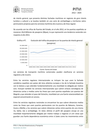 Ministerio de Fomento.
S. E. de Infraestructuras,
Transporte y Vivienda
PITVI
2012 – 2024
PITVI. II. Plan de Infraestructuras y Transporte II.13
Noviembre de 2013
II
Evoluciónydiagnósticodelsistemadetransporte
de interés general, que presenta distintas fachadas marítimas en regiones de gran interés
turístico y cultural y se localiza también en una serie de archipiélagos y territorios extra-
peninsulares propicios para los servicios marítimos de cruceros y de línea regular.
De acuerdo con las cifras de Puertos del Estado, en el año 2012, en los puertos españoles se
movieron 26,8 Millones de pasajeros (Mpax), lo que representó una tendencia sostenida con
respecto al año 2011.
Gráfico nº7. Evolución del tráfico de pasajeros en los puertos de interés general
(pasajeros)
Fuente: Puertos del Estado
Los servicios de transporte marítimo comerciales pueden clasificarse en servicios
regulares y de crucero.
Entre los servicios regulares internacionales se incluyen los que unen la fachada
cantábrica española con países del área atlántica europea o los de la fachada levantina
con la italiana y que atienden fundamentalmente una movilidad no obligada por motivo
ocio. Incluyen también los servicios internacionales que cubren enlaces estratégicos de
distancias cortas o medias como las líneas que unen puertos españoles con puertos del
Magreb y que atienden el paso del Estrecho, movilidad con una fuerte estacionalidad con
especial concentración en verano.
Entre los servicios regulares nacionales se encuentran los que cubren distancias medias
como las líneas que unen puertos peninsulares con los puertos de Baleares, Canarias,
Ceuta y Melilla; y los servicios que cubren distancias cortas entre puertos de una misma
ría, bahía, isla o archipiélago. En éstos últimos el perfil del pasajero encaja en una
movilidad mayoritariamente obligada por motivo trabajo o negocios al unir áreas que
guardan una fuerte dependencia económica entre sí (tales como los movimientos entre
0
5.000.000
10.000.000
15.000.000
20.000.000
25.000.000
30.000.000
35.000.000
2000 2001 2002 2003 2004 2005 2006 2007 2008 2009 2010 2011 2012
 