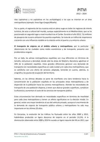 Ministerio de Fomento.
S. E. de Infraestructuras,
Transporte y Vivienda
PITVI
2012 – 2024
PITVI. II. Plan de Infraestructuras y Transporte II.14
Noviembre de 2013
II
Evoluciónydiagnósticodelsistemadetransporte
islas capitalinas y no capitalinas en los archipiélagos) o los que se insertan en un área
metropolitana (ejemplo: línea Vigo-Cangas/Moaña).
Por su parte, el segmento de los cruceros está en pleno auge en todas las regiones de interés
turístico, de ocio o cultural del mundo, aunque especialmente en el Mediterráneo, que se ha
posicionado en segundo lugar a nivel mundial tras el Caribe. Durante el año 2012, 7,6 millones
de pasajeros de crucero utilizaron los puertos españoles. Se trata de un tráfico de importancia
creciente con una influencia notable en la relación entre el puerto y su entorno urbano.
El transporte de viajeros en el ámbito urbano y metropolitano, por la particular
idiosincrasia de las ciudades como nodos económicos y de transporte, presenta una
problemática singular.
Por un lado, las aéreas metropolitanas españolas son muy diferentes en términos de
tamaño, estructura y densidad, donde sólo las áreas de Madrid y Barcelona aglutinan el
24% de la población española. Estas grandes diferencias generan una demanda de
transporte con necesidades específicas en cada ciudad y en cada área metropolitana, que
es satisfecha con una oferta de servicios adaptada, teniendo en cuenta, además, la
orografía y las pautas de ocupación del territorio.
Además, en las últimas décadas se pone de manifiesto una clara tendencia hacia la
concentración de la población española en las principales áreas metropolitanas y de
dispersión de la población hacia las coronas metropolitanas. Atender las necesidades de
transporte de una población dispersa, o tener que abarcar grandes superficies, complican
la eficiencia y aumentan el coste de los servicios de transporte público.
Estas circunstancias han derivado en necesidades específicas en términos de movilidad
para cada área metropolitana y tienen un efecto significativo en la elección modal. En
general, existe una mayor tendencia al uso del vehículo privado, aunque el crecimiento de
la demanda de viajeros de transporte público urbano y metropolitano ha sido muy
importante en los últimos 20 años.
En Cercanías, la evolución de los tráficos ha fluctuado entre los años 2000 y 2012,
habiéndose producido un ligero descenso de viajeros en el periodo (-0,1%). A la
disminución observada entre 2000 y 2010 le sucede un ligero repunte del 4% en 2011, que
 