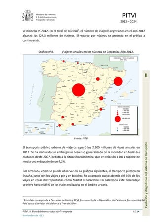 Ministerio de Fomento.
S. E. de Infraestructuras,
Transporte y Vivienda
PITVI
2012 – 2024
PITVI. II. Plan de Infraestructuras y Transporte II.15
Noviembre de 2013
II
Evoluciónydiagnósticodelsistemadetransporte
se moderó en 2012. En el total de núcleos1
, el número de viajeros registrados en el año 2012
alcanzó los 524,3 millones de viajeros. El reparto por núcleos se presenta en el gráfico a
continuación.
Gráfico nº8. Viajeros anuales en los núcleos de Cercanías. Año 2012.
Fuente: PITVI
El transporte público urbano de viajeros superó los 2.800 millones de viajes anuales en
2012. Se ha producido sin embargo un descenso generalizado de la movilidad en todas las
ciudades desde 2007, debido a la situación económica, que en relación a 2011 supone de
media una reducción de un 4,2%.
Por otro lado, como se puede observar en los gráficos siguientes, el transporte público en
España, junto con los viajes a pie y en bicicleta, ha alcanzado cuotas de más del 65% de los
viajes en zonas metropolitanas como Madrid o Barcelona. En Barcelona, este porcentaje
se eleva hasta el 85% de los viajes realizados en el ámbito urbano.
1
Este dato corresponde a Cercanías de Renfe y FEVE, Ferrocarrils de la Generalitat de Catalunya, Ferrocarriles del
País Vasco y Servicios de Mallorca y Tren de Sóller.
 