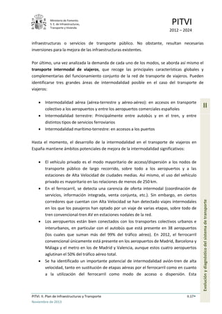 Ministerio de Fomento.
S. E. de Infraestructuras,
Transporte y Vivienda
PITVI
2012 – 2024
PITVI. II. Plan de Infraestructuras y Transporte II.17
Noviembre de 2013
II
Evoluciónydiagnósticodelsistemadetransporte
infraestructuras o servicios de transporte público. No obstante, resultan necesarias
inversiones para la mejora de las infraestructuras existentes.
Por último, una vez analizada la demanda de cada uno de los modos, se aborda así mismo el
transporte intermodal de viajeros, que recoge las principales características globales y
complementarias del funcionamiento conjunto de la red de transporte de viajeros. Pueden
identificarse tres grandes áreas de intermodalidad posible en el caso del transporte de
viajeros:
• Intermodalidad aérea (aérea-terrestre y aéreo-aéreo): en accesos en transporte
colectivo a los aeropuertos y entre los aeropuertos comerciales españoles
• Intermodalidad terrestre: Principalmente entre autobús y en el tren, y entre
distintos tipos de servicios ferroviarios
• Intermodalidad marítimo-terrestre: en accesos a los puertos
Hasta el momento, el desarrollo de la intermodalidad en el transporte de viajeros en
España mantiene ámbitos potenciales de mejora de la intermodalidad significativos:
• El vehículo privado es el modo mayoritario de acceso/dispersión a los nodos de
transporte público de largo recorrido, sobre todo a los aeropuertos y a las
estaciones de Alta Velocidad de ciudades medias. Así mismo, el uso del vehículo
privado es mayoritario en las relaciones de menos de 250 km.
• En el ferrocarril, se detecta una carencia de oferta intermodal (coordinación de
servicios, información integrada, venta conjunta, etc.). Sin embargo, en ciertos
corredores que cuentan con Alta Velocidad se han detectado viajes intermodales
en los que los pasajeros han optado por un viaje de varias etapas, sobre todo de
tren convencional-tren AV en estaciones nodales de la red.
• Los aeropuertos están bien conectados con los transportes colectivos urbanos e
interurbanos, en particular con el autobús que está presente en 38 aeropuertos
(los cuales que suman más del 99% del tráfico aéreo). En 2012, el ferrocarril
convencional únicamente está presente en los aeropuertos de Madrid, Barcelona y
Málaga y el metro en los de Madrid y Valencia, aunque estos cuatro aeropuertos
aglutinan el 50% del tráfico aéreo total.
• Se ha identificado un importante potencial de intermodalidad avión-tren de alta
velocidad, tanto en sustitución de etapas aéreas por el ferrocarril como en cuanto
a la utilización del ferrocarril como modo de acceso o dispersión. Esta
 
