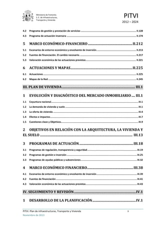 Ministerio de Fomento.
S. E. de Infraestructuras,
Transporte y Vivienda
PITVI
2012 – 2024
PITVI. Plan de Infraestructuras, Transporte y Vivienda ii
Noviembre de 2013
4.2 Programa de gestión y prestación de servicios .............................................................................. II.128
4.3 Programa de actuación inversora .................................................................................................. II.174
5 MARCO ECONÓMICO-FINANCIERO...................................................II.212
5.1 Escenarios de entorno económico y envolvente de inversión........................................................ II.213
5.2 Fuentes de financiación. El cambio necesario................................................................................ II.217
5.3 Valoración económica de las actuaciones previstas....................................................................... II.221
6 ACTUACIONES Y MAPAS.......................................................................II.225
6.1 Actuaciones ................................................................................................................................... II.225
6.2 Mapas de la Red ............................................................................................................................ II.245
III. PLAN DE VIVIENDA.................................................................................... III.1
1 EVOLUCIÓN Y DIAGNÓSTICO DEL MERCADO INMOBILIARIO.... III.1
1.1 Coyuntura nacional...........................................................................................................................III.1
1.2 La demanda de vivienda y suelo .......................................................................................................III.1
1.3 La oferta de vivienda ........................................................................................................................III.4
1.4 Efectos e impactos............................................................................................................................III.7
1.5 Cuestiones clave y Objetivos.............................................................................................................III.9
2 OBJETIVOS EN RELACIÓN CON LA ARQUITECTURA, LA VIVIENDA Y
EL SUELO .......................................................................................................... III.13
3 PROGRAMAS DE ACTUACIÓN..............................................................III.18
3.1 Programas de regulación, transparencia y seguridad......................................................................III.19
3.2 Programas de gestión e inversión...................................................................................................III.25
3.3 Programas de ayudas públicas y subvenciones...............................................................................III.32
4 MARCO ECONÓMICO FINANCIERO.....................................................III.38
4.1 Escenarios de entorno económico y envolvente de inversión.........................................................III.39
4.2 Fuentes de financiación..................................................................................................................III.41
4.3 Valoración económica de las actuaciones previstas........................................................................III.43
IV. SEGUIMIENTO Y REVISIÓN.......................................................................IV.1
1 DESARROLLO DE LA PLANIFICACIÓN..................................................IV.1
 