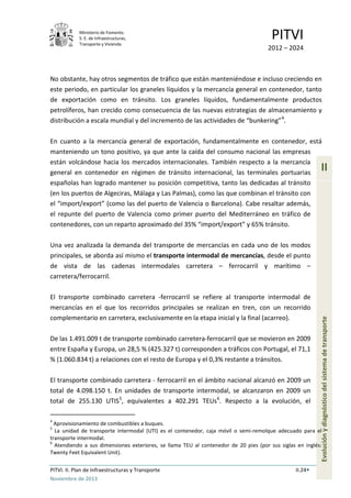 Ministerio de Fomento.
S. E. de Infraestructuras,
Transporte y Vivienda
PITVI
2012 – 2024
PITVI. II. Plan de Infraestructuras y Transporte II.24
Noviembre de 2013
II
Evoluciónydiagnósticodelsistemadetransporte
No obstante, hay otros segmentos de tráfico que están manteniéndose e incluso creciendo en
este periodo, en particular los graneles líquidos y la mercancía general en contenedor, tanto
de exportación como en tránsito. Los graneles líquidos, fundamentalmente productos
petrolíferos, han crecido como consecuencia de las nuevas estrategias de almacenamiento y
distribución a escala mundial y del incremento de las actividades de “bunkering”4
.
En cuanto a la mercancía general de exportación, fundamentalmente en contenedor, está
manteniendo un tono positivo, ya que ante la caída del consumo nacional las empresas
están volcándose hacia los mercados internacionales. También respecto a la mercancía
general en contenedor en régimen de tránsito internacional, las terminales portuarias
españolas han logrado mantener su posición competitiva, tanto las dedicadas al tránsito
(en los puertos de Algeciras, Málaga y Las Palmas), como las que combinan el tránsito con
el “import/export” (como las del puerto de Valencia o Barcelona). Cabe resaltar además,
el repunte del puerto de Valencia como primer puerto del Mediterráneo en tráfico de
contenedores, con un reparto aproximado del 35% “import/export” y 65% tránsito.
Una vez analizada la demanda del transporte de mercancías en cada uno de los modos
principales, se aborda así mismo el transporte intermodal de mercancías, desde el punto
de vista de las cadenas intermodales carretera – ferrocarril y marítimo –
carretera/ferrocarril.
El transporte combinado carretera -ferrocarril se refiere al transporte intermodal de
mercancías en el que los recorridos principales se realizan en tren, con un recorrido
complementario en carretera, exclusivamente en la etapa inicial y la final (acarreo).
De las 1.491.009 t de transporte combinado carretera-ferrocarril que se movieron en 2009
entre España y Europa, un 28,5 % (425.327 t) corresponden a tráficos con Portugal, el 71,1
% (1.060.834 t) a relaciones con el resto de Europa y el 0,3% restante a tránsitos.
El transporte combinado carretera - ferrocarril en el ámbito nacional alcanzó en 2009 un
total de 4.098.150 t. En unidades de transporte intermodal, se alcanzaron en 2009 un
total de 255.130 UTIS5
, equivalentes a 402.291 TEUs6
. Respecto a la evolución, el
4
Aprovisionamiento de combustibles a buques.
5
La unidad de transporte intermodal (UTI) es el contenedor, caja móvil o semi-remolque adecuado para el
transporte intermodal.
6
Atendiendo a sus dimensiones exteriores, se llama TEU al contenedor de 20 pies (por sus siglas en inglés:
Twenty Feet Equivalent Unit).
 