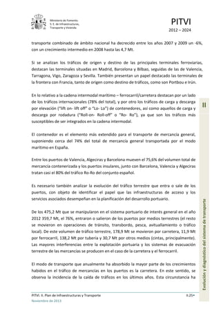 Ministerio de Fomento.
S. E. de Infraestructuras,
Transporte y Vivienda
PITVI
2012 – 2024
PITVI. II. Plan de Infraestructuras y Transporte II.25
Noviembre de 2013
II
Evoluciónydiagnósticodelsistemadetransporte
transporte combinado de ámbito nacional ha decrecido entre los años 2007 y 2009 un -6%,
con un crecimiento intermedio en 2008 hasta las 4,7 Mt.
Si se analizan los tráficos de origen y destino de las principales terminales ferroviarias,
destacan las terminales situadas en Madrid, Barcelona y Bilbao, seguidas de las de Valencia,
Tarragona, Vigo, Zaragoza y Sevilla. También presentan un papel destacado las terminales de
la frontera con Francia, tanto de origen como destino de tráficos, como son Portbou e Irún.
En lo relativo a la cadena intermodal marítimo – ferrocarril/carretera destacan por un lado
de los tráficos internacionales (78% del total), y por otro los tráficos de carga y descarga
por elevación (“lift on- lift off” o “Lo- Lo”) de contenedores, así como aquellos de carga y
descarga por rodadura (“Roll-on- Roll-off” o “Ro- Ro”), ya que son los tráficos más
susceptibles de ser integrados en la cadena intermodal.
El contenedor es el elemento más extendido para el transporte de mercancía general,
suponiendo cerca del 74% del total de mercancía general transportada por el modo
marítimo en España.
Entre los puertos de Valencia, Algeciras y Barcelona mueven el 75,6% del volumen total de
mercancía contenerizada y los puertos insulares, junto con Barcelona, Valencia y Algeciras
tratan casi el 80% del tráfico Ro-Ro del conjunto español.
Es necesario también analizar la evolución del tráfico terrestre que entra o sale de los
puertos, con objeto de identificar el papel que las infraestructuras de acceso y los
servicios asociados desempeñan en la planificación del desarrollo portuario.
De los 475,2 Mt que se manipularon en el sistema portuario de interés general en el año
2012 359,7 Mt, el 76%, entraron o salieron de los puertos por medios terrestres (el resto
se movieron en operaciones de tránsito, transbordo, pesca, avituallamiento o tráfico
local). De este volumen de tráfico terrestre, 178,9 Mt se movieron por carretera, 11,9 Mt
por ferrocarril, 138,2 Mt por tubería y 30,7 Mt por otros medios (cintas, principalmente).
Las mayores interferencias entre la explotación portuaria y los sistemas de evacuación
terrestre de las mercancías se producen en el caso de la carretera y el ferrocarril.
El modo de transporte que anualmente ha absorbido la mayor parte de los crecimientos
habidos en el tráfico de mercancías en los puertos es la carretera. En este sentido, se
observa la incidencia de la caída de tráficos en los últimos años. Esta circunstancia ha
 