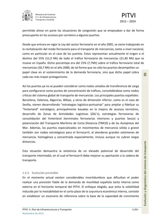Ministerio de Fomento.
S. E. de Infraestructuras,
Transporte y Vivienda
PITVI
2012 – 2024
PITVI. II. Plan de Infraestructuras y Transporte II.26
Noviembre de 2013
II
Evoluciónydiagnósticodelsistemadetransporte
permitido aliviar en parte las situaciones de congestión que se empezaban a dar de forma
preocupante en los accesos por carretera a algunos puertos.
Desde que entrara en vigor la Ley del sector ferroviario en el año 2005, se viene trabajando en
la revitalización del modo ferroviario para el transporte de mercancías, tanto a nivel nacional,
como en particular en el caso de los puertos. Estos representan actualmente el origen o el
destino del 55% (11,9 Mt) de todo el tráfico ferroviario de mercancías (21,40 Mt) que se
mueve en España. Dicho porcentaje era del 25% (7,7Mt) sobre el tráfico ferroviario total de
mercancías (30,7 Mt) en el año 2000, de tal forma que no sólo los puertos desempeñan un
papel clave en el sostenimiento de la demanda ferroviaria, sino que dicho papel cobra
cada vez más mayor protagonismo.
Así los puertos ya no se pueden considerar como nodos aislados de transferencia de carga
para configurarse como puntos de concentración de tráficos, consolidándose como nodos
críticos del sistema global de transporte de mercancías. Los principales puertos españoles:
Barcelona, Valencia, Algeciras, Bilbao, y otros de dimensión inferior, como es el caso de
Sevilla, vienen desarrollando “estrategias logístico-portuarias” para ampliar y fidelizar su
“hinterland” estratégico, principalmente basadas en la mejora de accesos terrestres,
desarrollo de Zonas de Actividades Logísticas (ZAL’s), estrategias ferroviarias de
consolidación del hinterland (terminales ferroviarias interiores y puertos Secos) y
potenciación del Transporte Marítimo de Corta Distancia (TMCD) y de las Autopistas del
Mar. Además, los puertos especializados en movimientos de mercancía sólida a granel
también son nodos estratégicos para el ferrocarril, al atenderse grandes volúmenes de
mercancía, homogénea y concentrada espacialmente, incluso aunque no cubran largas
distancias.
Esta situación demuestra la existencia de un elevado potencial de desarrollo del
transporte intermodal, en el cual el ferrocarril debe mejorar su aportación a la cadena de
transporte.
1.2.3 Evolución previsible
En el momento actual existen considerables incertidumbres que dificultan el poder
realizar una previsión fiable de la demanda de movilidad española tanto interna como
externa en el horizonte temporal del PITVI. El enfoque elegido, que evita la volatilidad
inducida por la inestabilidad en el corto plazo de la coyuntura económica interna, consiste
en establecer un escenario de referencia sobre la base de la capacidad de crecimiento
 