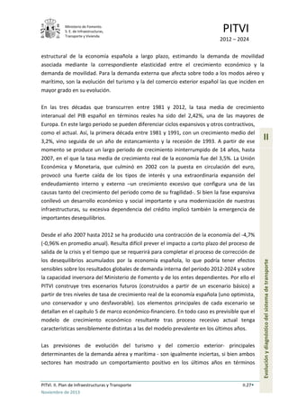 Ministerio de Fomento.
S. E. de Infraestructuras,
Transporte y Vivienda
PITVI
2012 – 2024
PITVI. II. Plan de Infraestructuras y Transporte II.27
Noviembre de 2013
II
Evoluciónydiagnósticodelsistemadetransporte
estructural de la economía española a largo plazo, estimando la demanda de movilidad
asociada mediante la correspondiente elasticidad entre el crecimiento económico y la
demanda de movilidad. Para la demanda externa que afecta sobre todo a los modos aéreo y
marítimo, son la evolución del turismo y la del comercio exterior español las que inciden en
mayor grado en su evolución.
En las tres décadas que transcurren entre 1981 y 2012, la tasa media de crecimiento
interanual del PIB español en términos reales ha sido del 2,42%, una de las mayores de
Europa. En este largo periodo se pueden diferenciar ciclos expansivos y otros contractivos,
como el actual. Así, la primera década entre 1981 y 1991, con un crecimiento medio del
3,2%, vino seguida de un año de estancamiento y la recesión de 1993. A partir de ese
momento se produce un largo periodo de crecimiento ininterrumpido de 14 años, hasta
2007, en el que la tasa media de crecimiento real de la economía fue del 3,5%. La Unión
Económica y Monetaria, que culminó en 2002 con la puesta en circulación del euro,
provocó una fuerte caída de los tipos de interés y una extraordinaria expansión del
endeudamiento interno y externo –un crecimiento excesivo que configura una de las
causas tanto del crecimiento del periodo como de su fragilidad-. Si bien la fase expansiva
conllevó un desarrollo económico y social importante y una modernización de nuestras
infraestructuras, su excesiva dependencia del crédito implicó también la emergencia de
importantes desequilibrios.
Desde el año 2007 hasta 2012 se ha producido una contracción de la economía del -4,7%
(-0,96% en promedio anual). Resulta difícil prever el impacto a corto plazo del proceso de
salida de la crisis y el tiempo que se requerirá para completar el proceso de corrección de
los desequilibrios acumulados por la economía española, lo que podría tener efectos
sensibles sobre los resultados globales de demanda interna del periodo 2012-2024 y sobre
la capacidad inversora del Ministerio de Fomento y de los entes dependientes. Por ello el
PITVI construye tres escenarios futuros (construidos a partir de un escenario básico) a
partir de tres niveles de tasa de crecimiento real de la economía española (uno optimista,
uno conservador y uno desfavorable). Los elementos principales de cada escenario se
detallan en el capítulo 5 de marco económico-financiero. En todo caso es previsible que el
modelo de crecimiento económico resultante tras proceso recesivo actual tenga
características sensiblemente distintas a las del modelo prevalente en los últimos años.
Las previsiones de evolución del turismo y del comercio exterior- principales
determinantes de la demanda aérea y marítima - son igualmente inciertas, si bien ambos
sectores han mostrado un comportamiento positivo en los últimos años en términos
 