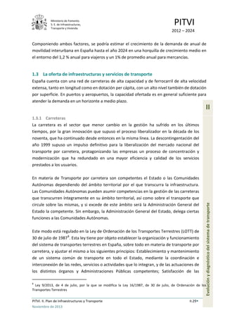 Ministerio de Fomento.
S. E. de Infraestructuras,
Transporte y Vivienda
PITVI
2012 – 2024
PITVI. II. Plan de Infraestructuras y Transporte II.29
Noviembre de 2013
II
Evoluciónydiagnósticodelsistemadetransporte
Componiendo ambos factores, se podría estimar el crecimiento de la demanda de anual de
movilidad interurbana en España hasta el año 2024 en una horquilla de crecimiento medio en
el entorno del 1,2 % anual para viajeros y un 1% de promedio anual para mercancías.
1.3 La oferta de infraestructuras y servicios de transporte
España cuenta con una red de carreteras de alta capacidad y de ferrocarril de alta velocidad
extensa, tanto en longitud como en dotación per cápita, con un alto nivel también de dotación
por superficie. En puertos y aeropuertos, la capacidad ofertada es en general suficiente para
atender la demanda en un horizonte a medio plazo.
1.3.1 Carreteras
La carretera es el sector que menor cambio en la gestión ha sufrido en los últimos
tiempos, por la gran innovación que supuso el proceso liberalizador en la década de los
noventa, que ha continuado desde entonces en la misma línea. La descontingentación del
año 1999 supuso un impulso definitivo para la liberalización del mercado nacional del
transporte por carretera, protagonizando las empresas un proceso de concentración y
modernización que ha redundado en una mayor eficiencia y calidad de los servicios
prestados a los usuarios.
En materia de Transporte por carretera son competentes el Estado o las Comunidades
Autónomas dependiendo del ámbito territorial por el que transcurra la infraestructura.
Las Comunidades Autónomas pueden asumir competencias en la gestión de las carreteras
que transcurren íntegramente en su ámbito territorial, así como sobre el transporte que
circule sobre las mismas, y si excede de este ámbito será la Administración General del
Estado la competente. Sin embargo, la Administración General del Estado, delega ciertas
funciones a las Comunidades Autónomas.
Este modo está regulado en la Ley de Ordenación de los Transportes Terrestres (LOTT) de
30 de julio de 19878
. Esta ley tiene por objeto establecer la organización y funcionamiento
del sistema de transportes terrestres en España, sobre todo en materia de transporte por
carretera, y ajustar el mismo a los siguientes principios: Establecimiento y mantenimiento
de un sistema común de transporte en todo el Estado, mediante la coordinación e
interconexión de las redes, servicios o actividades que lo integran, y de las actuaciones de
los distintos órganos y Administraciones Públicas competentes; Satisfacción de las
8
Ley 9/2013, de 4 de julio, por la que se modifica la Ley 16/1987, de 30 de julio, de Ordenación de los
Transportes Terrestres
 