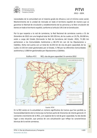 Ministerio de Fomento.
S. E. de Infraestructuras,
Transporte y Vivienda
PITVI
2012 – 2024
PITVI. II. Plan de Infraestructuras y Transporte II.30
Noviembre de 2013
II
Evoluciónydiagnósticodelsistemadetransporte
necesidades de la comunidad con el máximo grado de eficacia y con el mínimo coste social;
Mantenimiento de la unidad de mercado en todo el territorio español de manera que se
garantice la libertad de circulación y establecimiento de las personas y la libre circulación de
bienes en todo el territorio español, conforme al artículo 139.2 de la Constitución.
Por lo que respecta a la red de carreteras, la Red Nacional de carreteras cuenta a 31 de
Diciembre de 2012 con una longitud total de 165.595 km, de los cuales un 15,7%, 26.038 km,
están a cargo del Estado (formando la Red de Carreteras del Estado –RCE), 71.381 km
pertenecen a las Comunidades Autónomas y 68.176 km son de las Diputaciones y
Cabildos. Dicha red cuenta con un total de 16.335 km de vías de gran capacidad, de las
cuales 11.535 km están gestionados por el Estado, 3.740 por las diferentes Comunidades
autónomas y 1.060 km gestionados por Diputaciones y Cabildos.
Gráfico nº17. RCE, vías de gran capacidad. En servicio 2012
Fuente: PITVI
En la RCE existe en la actualidad un número significativo de tramos que han perdido su
funcionalidad dentro de la misma (ya no forman parte de itinerarios de interés general). El
constante crecimiento de la RCE, y en especial de la red de gran capacidad, ha ido dando
lugar a esta situación, que precisa de una actualización que refleje las características
técnicas de la red de carreteras.
 