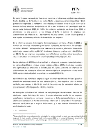 Ministerio de Fomento.
S. E. de Infraestructuras,
Transporte y Vivienda
PITVI
2012 – 2024
PITVI. II. Plan de Infraestructuras y Transporte II.31
Noviembre de 2013
II
Evoluciónydiagnósticodelsistemadetransporte
En los servicios de transporte de viajeros por carretera, el número de autobuses autorizados a
finales de 2012 era de 43.828, de los cuales 42.292 se destinaban al servicio público y 1.536
para el servicio privado. Si atendemos a los datos de principios de enero de 2000, en los que el
número total de vehículos autorizados era de 34.987, se observa un crecimiento total del
sector hasta finales de 2012 del 25,3%. Sin embargo, analizando los datos desde 2008, el
crecimiento en este periodo se ha limitado al 5,7%. El número de empresas con
autorizaciones de autobuses a 31 de diciembre de 2012 fueron 3.666 en servicio público, lo
que supone una media aproximada de 11 vehículos por empresa.
En lo relativo a servicios de transporte de mercancías por carretera, a finales de 2012, el
número de vehículos autorizados para realizar transporte de mercancías por carretera
ascendía a 466.843. Desde principios de 2000 hasta la actualidad, el número de vehículos
autorizados ha descendido un 21,8%9
, siendo este descenso en el periodo 2008-2012 de
un 12,1%. De las empresas autorizadas, con vehículos de servicio público ascendían a
102.516 en 2012 y con vehículos de servicio privado (cuenta propia) 81.466.
Desde principios de 2008 hasta la actualidad, el número de empresas con autorizaciones
de transporte público en vehículo pesado ha descendido un 10,1%, siendo esta reducción
más significativa que analizando el periodo 2000-2012 (4%). Asimismo, las empresas con
autorizaciones de transporte público en vehículo ligero se redujeron un 17,0% desde
2008, siendo esta tendencia la general para el periodo 2000-2012.
La distribución del número de empresas según el número de vehículos muestra que en su
mayoría las empresas tienen un solo vehículo (50,7%). Las empresas con 5 ó menos
vehículos representan el 88,4% del total de las empresas de transporte público de
mercancías con vehículos pesados y ámbito nacional.
La descripción realizada de los servicios de transporte por carretera lleva a destacar los
siguientes rasgos distintivos del sector: la escasa dimensión media de las empresas
españolas de transporte por carretera – menor que la de los países del entorno-, la gran
atomización del sector, la fuerte competencia interna en el transporte de mercancías –
centrada en el precio en la mayoría de los casos-, y el bajo nivel de formación de los
profesionales del sector.
1.3.2 Ferrocarril
9
Esta reducción del número de vehículos autorizados ha venido motivada en parte por una modificación de la
exigencia de título para los vehículos. Desde noviembre de 2006, no es necesario título para los vehículos de
masa máxima autorizada inferior a 3,5t, mientras que anteriormente era para los inferiores a 2t.
 