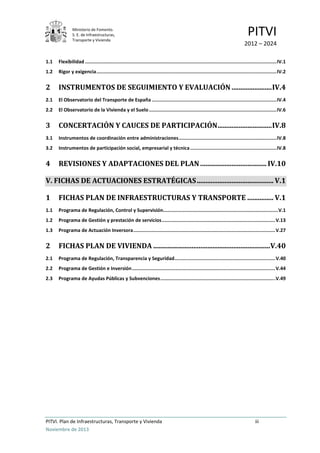 Ministerio de Fomento.
S. E. de Infraestructuras,
Transporte y Vivienda
PITVI
2012 – 2024
PITVI. Plan de Infraestructuras, Transporte y Vivienda iii
Noviembre de 2013
1.1 Flexibilidad .......................................................................................................................................IV.1
1.2 Rigor y exigencia...............................................................................................................................IV.2
2 INSTRUMENTOS DE SEGUIMIENTO Y EVALUACIÓN .......................IV.4
2.1 El Observatorio del Transporte de España ........................................................................................IV.4
2.2 El Observatorio de la Vivienda y el Suelo..........................................................................................IV.6
3 CONCERTACIÓN Y CAUCES DE PARTICIPACIÓN...............................IV.8
3.1 Instrumentos de coordinación entre administraciones.....................................................................IV.8
3.2 Instrumentos de participación social, empresarial y técnica.............................................................IV.8
4 REVISIONES Y ADAPTACIONES DEL PLAN ...................................... IV.10
V. FICHAS DE ACTUACIONES ESTRATÉGICAS............................................ V.1
1 FICHAS PLAN DE INFRAESTRUCTURAS Y TRANSPORTE ............... V.1
1.1 Programa de Regulación, Control y Supervisión.................................................................................V.1
1.2 Programa de Gestión y prestación de servicios................................................................................V.13
1.3 Programa de Actuación Inversora....................................................................................................V.27
2 FICHAS PLAN DE VIVIENDA ...................................................................V.40
2.1 Programa de Regulación, Transparencia y Seguridad.......................................................................V.40
2.2 Programa de Gestión e Inversión.....................................................................................................V.44
2.3 Programa de Ayudas Públicas y Subvenciones.................................................................................V.49
 