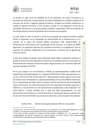 Ministerio de Fomento.
S. E. de Infraestructuras,
Transporte y Vivienda
PITVI
2012 – 2024
PITVI. II. Plan de Infraestructuras y Transporte II.32
Noviembre de 2013
II
Evoluciónydiagnósticodelsistemadetransporte
La entrada en vigor de la Ley 39/2003, de 17 de noviembre, del Sector Ferroviario y su
normativa de desarrollo, incorporando los principios establecidos en el ámbito europeo en las
directivas del primer y segundo paquete ferroviario, consiguió que España modernizara su
modelo de gestión ferroviaria a nivel europeo, anclado en una integración vertical de las
actividades ferroviarias en empresas públicas estatales, responsables tanto de la gestión de
las infraestructuras como de la prestación de los servicios de transporte.
Los ejes sobre los que se asentó la reforma de la gestión del sistema ferroviario español
fueron la separación de las actividades de administración de la infraestructura, en la
creación de la figura del entidad pública empresarial ADIF (Administrador de
infraestructuras ferroviarias) y de la explotación de los servicios, en la figura de RENFE
Operadora y la progresiva apertura del transporte ferroviario a la competencia. Esto ha
supuesto una profunda modificación de las estructuras y funciones de los agentes del
sector ferroviario.
Si bien este modelo de gestión lleva implantado desde 2005, la adaptación paulatina y
flexible al nuevo marco de regulación ferroviaria con la completa apertura al mercado y la
liberalización del transporte nacional de medio y largo recorrido, son cuestiones objeto de
actuación decidida en el PITVI.
Por lo que respecta a la red ferroviaria, la REFIG, de aproximadamente 16.000 km de
longitud total, está administrada en su mayoría (14.033 km) por ADIF, quien gestiona a su
vez los 1.192 km de FEVE (ancho métrico)10
. Adicionalmente existen algunas otras líneas
de carácter local, metropolitano y regional gestionadas por las Comunidades Autónomas.
De la red gestionada por ADIF, están en servicio 2.344 km de líneas de Alta Velocidad (de
nueva construcción, de ancho internacional UIC, con velocidades de diseño superiores a
250km/h), y más de 810 km de red especialmente acondicionada a Alta Velocidad11
(en
ancho ibérico o mixto), mientras que el resto son líneas pertenecientes a la red
Convencional (ancho ibérico). La red Convencional se clasifica por tipos de subredes (A1,
A2, B y C) en función del tráfico que circula por cada tramo, como se explica más adelante.
Gráfico nº18. Red ferroviaria gestionada por ADIF. En servicio 2012
10
A partir del 1 de enero de 2013, de conformidad con lo dispuesto en la Orden FOM 2818/2012 de 28 de
diciembre, se incorpora la red procedente de la extinta entidad pública empresarial FEVE.
11
Este tipo de líneas cumplen los criterios del Real Decreto 1434/2010, de 5 de noviembre, sobre
interoperabilidad del sistema ferroviario de la Red Ferroviaria de Interés General. Están especialmente
acondicionadas y equipadas para velocidades del orden de 200km/h.
 