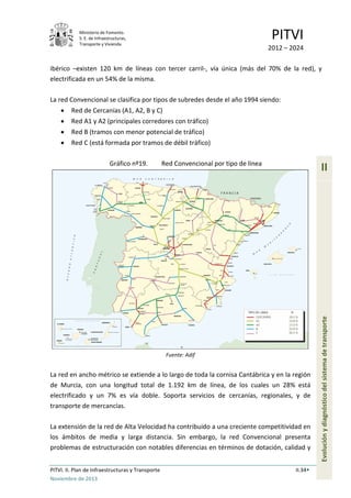 Ministerio de Fomento.
S. E. de Infraestructuras,
Transporte y Vivienda
PITVI
2012 – 2024
PITVI. II. Plan de Infraestructuras y Transporte II.34
Noviembre de 2013
II
Evoluciónydiagnósticodelsistemadetransporte
ibérico –existen 120 km de líneas con tercer carril-, vía única (más del 70% de la red), y
electrificada en un 54% de la misma.
La red Convencional se clasifica por tipos de subredes desde el año 1994 siendo:
• Red de Cercanías (A1, A2, B y C)
• Red A1 y A2 (principales corredores con tráfico)
• Red B (tramos con menor potencial de tráfico)
• Red C (está formada por tramos de débil tráfico)
Gráfico nº19. Red Convencional por tipo de línea
Fuente: Adif
La red en ancho métrico se extiende a lo largo de toda la cornisa Cantábrica y en la región
de Murcia, con una longitud total de 1.192 km de línea, de los cuales un 28% está
electrificado y un 7% es vía doble. Soporta servicios de cercanías, regionales, y de
transporte de mercancías.
La extensión de la red de Alta Velocidad ha contribuido a una creciente competitividad en
los ámbitos de media y larga distancia. Sin embargo, la red Convencional presenta
problemas de estructuración con notables diferencias en términos de dotación, calidad y
 