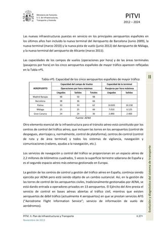 Ministerio de Fomento.
S. E. de Infraestructuras,
Transporte y Vivienda
PITVI
2012 – 2024
PITVI. II. Plan de Infraestructuras y Transporte II.37
Noviembre de 2013
II
Evoluciónydiagnósticodelsistemadetransporte
Las nuevas infraestructuras puestas en servicio en los principales aeropuertos españoles en
los últimos años han incluido la nueva terminal del Aeropuerto de Barcelona (Junio 2009), la
nueva terminal (marzo 2010) y la nueva pista de vuelo (junio 2012) del Aeropuerto de Málaga,
y la nueva terminal del aeropuerto de Alicante (marzo 2011).
Las capacidades de los campos de vuelos (operaciones por hora) y de las áreas terminales
(pasajeros por hora) en los cinco aeropuertos españoles de mayor tráfico aparecen reflejadas
en la Tabla nº5.
Tabla nº5. Capacidad de los cinco aeropuertos españoles de mayor tráfico
AEROPUERTO
Capacidad del campo de Vuelos Capacidad de la terminal
Operaciones por hora máximas Pasajeros por hora máximos
Llegadas Salidas Totales Llegadas Salidas
Madrid Barajas 48 50 98
Barcelona 38 36 66
Palma 33 33 62 10.820 10.230
Málaga 25 25 44 7.010 6.125
Gran Canaria 24 24 36 2.890 2.400
Fuente: AENA
Otro elemento esencial de la infraestructura para el tránsito aéreo está constituido por los
centros de control del tráfico aéreo, que incluyen las torres en los aeropuertos (control de
despegues, aterrizajes y, normalmente, control de plataforma), centros de control (control
de ruta y de área terminal) y todos los sistemas de vigilancia, navegación y
comunicaciones (radares, ayudas a la navegación, etc.).
Los servicios de navegación y control del tráfico se proporcionan en un espacio aéreo de
2,2 millones de kilómetros cuadrados, 5 veces la superficie terrestre soberana de España y
es el segundo espacio aéreo más extenso gestionado en Europa.
La gestión de los centros de control y gestión del tráfico aéreo en España, continúa siendo
ejercida por AENA pero está siendo objeto de un cambio sustancial. Así, en la gestión de
las torres de control de los aeropuertos civiles, tradicionalmente gestionadas por AENA, se
está dando entrada a operadores privados en 13 aeropuertos. El Ejército del Aire presta el
servicio de control en bases aéreas abiertas al tráfico civil, mientras que existen
aeropuertos de débil tráfico (actualmente 4 aeropuertos) en que se prestan servicios AFIS
(“Aerodrome Flight Information Service”; servicio de información de vuelo de
aeródromos).
 