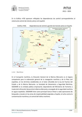 Ministerio de Fomento.
S. E. de Infraestructuras,
Transporte y Vivienda
PITVI
2012 – 2024
PITVI. II. Plan de Infraestructuras y Transporte II.38
Noviembre de 2013
II
Evoluciónydiagnósticodelsistemadetransporte
En la Gráfico nº20 aparecen reflejadas las dependencias de control correspondientes al
sistema de control de tránsito aéreo civil español.
Gráfico nº20. Dependencias de control y gestión de tránsito aéreo en España
Fuente: AENA
1.3.4 Marítimo
En el transporte marítimo, la Dirección General de la Marina Mercante es el órgano
competente para la ordenación general de la navegación marítima y de la flota civil
española, en los términos establecidos en el texto refundido de la Ley de Puertos del
Estado y de la Marina Mercante. La Sociedad de Salvamento y Seguridad Marítima,
SASEMAR es la entidad pública empresarial, dependiente del Ministerio de Fomento a
través de la Dirección General de la Marina Mercante, encargado de la seguridad marítima
en aguas españolas. SASEMAR tiene como principal tarea el llevar a cabo operaciones de
búsqueda y rescate en las zonas de responsabilidad asignadas a España, la lucha contra la
contaminación marítima y el control del tráfico marítimo.
 