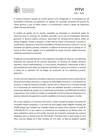 Ministerio de Fomento.
S. E. de Infraestructuras,
Transporte y Vivienda
PITVI
2012 – 2024
PITVI. II. Plan de Infraestructuras y Transporte II.39
Noviembre de 2013
II
Evoluciónydiagnósticodelsistemadetransporte
El sistema portuario español de interés general está configurado en la actualidad por 28
Autoridades Portuarias que gestionan en régimen de avanzada autonomía 46 puertos de
interés general, y que se hallan sujetas a la coordinación, control y apoyo del Organismo
Público Puertos del Estado.
El modelo de gestión de los puertos españoles ha alcanzado un importante grado de
evolución hacia el concepto de “landlord avanzado”, en el que las Autoridades Portuarias
gestionan el dominio público portuario, desarrollan las infraestructuras básicas (obras de
abrigo, dragados, muelles y atraques, y redes internas viarias y ferroviarias), y asumen la
coordinación, regulación y control de actividades y servicios portuarios. Estos son a su vez
prestados por agentes privados, mediante un régimen de licencias que se otorgan en un
marco de libre acceso reglado, con la posibilidad de ocupar dominio público portuario
mediante autorización o concesión.
El papel de la Autoridad Portuaria como organismo encargado de velar por una adecuada
prestación del conjunto de los servicios portuarios, en términos de calidad, eficiencia
operativa, control medioambiental, y a unos precios competitivos, fomentando la libre y
leal competencia entre todas las empresas interesadas en operar en el puerto, se articula
a través de la redacción de los pliegos de prestación de los respectivos servicios
portuarios.
En este marco de separación conceptual, operativa y presupuestaria entre el desarrollo de
infraestructura básica portuaria, a cargo de las Autoridades Portuarias, y la prestación de
servicios, a cargo de empresas privadas; resulta clave el fomento de la iniciativa privada
en la financiación de infraestructuras, al dotar de viabilidad operativa y financiera a las
actuaciones además de suponer en la mayoría de las ocasiones una fidelización de tráficos
y operaciones. Este cambio de modelo ha constituido uno de los factores influyentes en la
positiva evolución del papel de los puertos españoles en la escena europea y mundial.
Por lo que respecta a la estructura del sector, la flota mundial de buques mercantes de
transporte estaba compuesta, a 1 de enero de 2013 (según Lloyd's Register Fairplay), por
54.859 buques que medidos por unidades totales de arqueo bruto suponen un total de
1.027.044.761 GT, lo que supone un crecimiento muy elevado en los últimos años. Los
datos estadísticos sitúan en 215 la flota mercante de transporte controlada por navieras
españolas, para un arqueo bruto de 3.975.825GT. Esta flota sitúa su edad media en 14,3
años, muy por debajo de la flota mundial, de 17,3 años. La flota de pabellón español
 