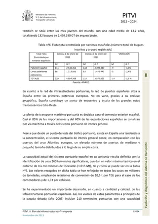 Ministerio de Fomento.
S. E. de Infraestructuras,
Transporte y Vivienda
PITVI
2012 – 2024
PITVI. II. Plan de Infraestructuras y Transporte II.40
Noviembre de 2013
II
Evoluciónydiagnósticodelsistemadetransporte
también se sitúa entre las más jóvenes del mundo, con una edad media de 13,2 años,
totalizando 132 buques de 2.499.380 GT de arqueo bruto.
Tabla nº6. Flota total controlada por navieras españolas (número total de buques
inscritos y arqueo registrado)
Total Flota
Controlada por
navieras españolas
Datos a 1 de enero de
2012
Datos a 1 de enero de
2013
VARIACIÓN
Nº G.T. Nº G.T. Nº G.T.
Pabellón Español 141 2.540.352 132 2.499.380 -9 -1,6%
Otros pabellones
extranjeros
88 1.513.956 83 1.476.445 -5 -2,4%
TOTALES 229 4.054.308 215 3.975.825 -14 -1,9 %
Fuente: ANAVE.
En cuanto a la red de infraestructuras portuarias, la red de puertos españoles sitúa a
España entre las primeras potencias europeas. No en vano, gracias a su enclave
geográfico, España constituye un punto de encuentro y escala de las grandes rutas
transoceánicas Este-Oeste.
La oferta de transporte marítimo-portuaria es decisiva para el comercio exterior español.
Casi el 85% de las importaciones y del 60% de las exportaciones españolas se canalizan
por vía marítima a través del sistema portuario de interés general.
Pese a que desde un punto de vista del tráfico portuario, existe en España una tendencia a
la concentración, el sistema portuario de interés general posee, en comparación con los
puertos del arco Atlántico europeo, un elevado número de puertos de mediano y
pequeño tamaño distribuidos a lo largo de su amplia costa.
La capacidad actual del sistema portuario español en su conjunto resulta definida con la
identificación de unas 260 terminales significativas, que dan un valor máximo teórico en el
entorno de los mil millones de toneladas (1.015 Mt), tal y como se puede ver en la Tabla
nº7. Los valores recogidos en dicha tabla se han reflejado en todos los casos en millones
de toneladas, empleando relaciones de conversión de 10,5 t por TEU para el caso de los
contenedores y de 1,0 t por vehículo.
Se ha experimentado un importante desarrollo, en cuanto a cantidad y calidad, de las
infraestructuras portuarias españolas. Así, los valores de estos parámetros a principios de
la pasada década (año 2005) incluían 210 terminales portuarias con una capacidad
 