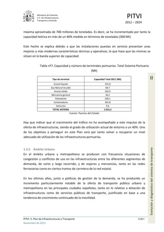 Ministerio de Fomento.
S. E. de Infraestructuras,
Transporte y Vivienda
PITVI
2012 – 2024
PITVI. II. Plan de Infraestructuras y Transporte II.41
Noviembre de 2013
II
Evoluciónydiagnósticodelsistemadetransporte
máxima aproximada de 700 millones de toneladas. Es decir, se ha incrementado por tanto la
capacidad teórica en más de un 40% medida en términos de toneladas (300 Mt).
Este hecho se explica debido a que las instalaciones puestas en servicio presentan unas
mejores y más modernas características técnicas y operativas, lo que hace que las mismas se
sitúen en la banda superior de capacidad.
Tabla nº7. Capacidad y número de terminales portuarias. Total Sistema Portuario
(Mt)
Tipo de terminal Capacidad Total 2011 (Mt)
Granel líquido 255,0
Gas Natural licuado 60,7
Granel sólido 202,9
Mercancía general 36,1
Polivalente 109,1
Contenedores 341,8
Vehículos 9,6
TOTAL SISTEMA 1.015,2
Fuente: Puertos del Estado
Hay que indicar que el crecimiento del tráfico no ha acompañado a este impulso de la
oferta de infraestructuras, siendo el grado de utilización actual de entorno a un 40%. Uno
de los objetivos a perseguir en este Plan será por tanto volver a recuperar un nivel
adecuado de utilización de las infraestructuras portuarias.
1.3.5 Ámbito Urbano
En el ámbito urbano y metropolitano se producen con frecuencia situaciones de
congestión y conflictos de uso en las infraestructuras entre los diferentes segmentos de
demanda, de corto y largo recorrido, y de viajeros y mercancías, tanto en las redes
ferroviarias como en ciertos tramos de carretera de la red estatal.
En los últimos años, junto a políticas de gestión de la demanda, se ha producido un
incremento particularmente notable de la oferta de transporte público urbano y
metropolitano en las principales ciudades españolas, tanto en lo relativo a dotación de
infraestructuras como de servicios públicos de transporte, justificado en base a una
tendencia de crecimiento continuado de la movilidad.
 
