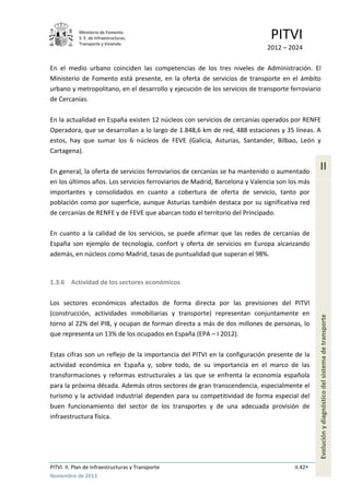 Ministerio de Fomento.
S. E. de Infraestructuras,
Transporte y Vivienda
PITVI
2012 – 2024
PITVI. II. Plan de Infraestructuras y Transporte II.42
Noviembre de 2013
II
Evoluciónydiagnósticodelsistemadetransporte
En el medio urbano coinciden las competencias de los tres niveles de Administración. El
Ministerio de Fomento está presente, en la oferta de servicios de transporte en el ámbito
urbano y metropolitano, en el desarrollo y ejecución de los servicios de transporte ferroviario
de Cercanías.
En la actualidad en España existen 12 núcleos con servicios de cercanías operados por RENFE
Operadora, que se desarrollan a lo largo de 1.848,6 km de red, 488 estaciones y 35 líneas. A
estos, hay que sumar los 6 núcleos de FEVE (Galicia, Asturias, Santander, Bilbao, León y
Cartagena).
En general, la oferta de servicios ferroviarios de cercanías se ha mantenido o aumentado
en los últimos años. Los servicios ferroviarios de Madrid, Barcelona y Valencia son los más
importantes y consolidados en cuanto a cobertura de oferta de servicio, tanto por
población como por superficie, aunque Asturias también destaca por su significativa red
de cercanías de RENFE y de FEVE que abarcan todo el territorio del Principado.
En cuanto a la calidad de los servicios, se puede afirmar que las redes de cercanías de
España son ejemplo de tecnología, confort y oferta de servicios en Europa alcanzando
además, en núcleos como Madrid, tasas de puntualidad que superan el 98%.
1.3.6 Actividad de los sectores económicos
Los sectores económicos afectados de forma directa por las previsiones del PITVI
(construcción, actividades inmobiliarias y transporte) representan conjuntamente en
torno al 22% del PIB, y ocupan de forman directa a más de dos millones de personas, lo
que representa un 13% de los ocupados en España (EPA – I 2012).
Estas cifras son un reflejo de la importancia del PITVI en la configuración presente de la
actividad económica en España y, sobre todo, de su importancia en el marco de las
transformaciones y reformas estructurales a las que se enfrenta la economía española
para la próxima década. Además otros sectores de gran transcendencia, especialmente el
turismo y la actividad industrial dependen para su competitividad de forma especial del
buen funcionamiento del sector de los transportes y de una adecuada provisión de
infraestructura física.
 