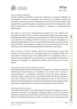Ministerio de Fomento.
S. E. de Infraestructuras,
Transporte y Vivienda
PITVI
2012 – 2024
PITVI. II. Plan de Infraestructuras y Transporte II.45
Noviembre de 2013
II
Evoluciónydiagnósticodelsistemadetransporte
Sector inmobiliario y edificación
El sector inmobiliario incluyendo la construcción residencial y en general la edificación ha
desempeñado en España una contribución muy relevante en la actividad económica que
trasciende los elementos puramente especulativos. De cara al futuro el sector deberá seguir
desempeñando un papel destacado en la generación de valor en la economía española, si bien
deberá experimentar una profunda reorientación y completar el redimensionamiento
experimentado.
Este sector es el que más ha experimentado los impactos de la crisis. Además de la
destrucción de empleo (más de 1.5 millones de puestos de trabajo directos destruidos) la
mortalidad empresarial es igualmente alta pasando de más de 456 mil empresas en 2007
a unas 350 mil en la actualidad, un 95% de las mismas con menos de 10 empleados y la
mitad sin empleado alguno. Es decir es una actividad muy atomizada, con pocas empresas
de gran dimensión. Las empresas que se dedican a los servicios inmobiliarios se han visto
reducidas en casi un 50%, presentando igualmente una dimensión muy reducida.
Como se indica en el Plan de Vivienda, parte III de este documento, el sector debe
acometer una reestructuración de su actividad pasando de una actividad centrada en la
construcción de vivienda nueva a otro modelo basado en la regeneración urbana. La
calidad, la internacionalización, la profesionalización, la comercialización internacional, la
innovación, la tecnología y la seguridad son también retos de futuro para el sector
privado.
Construcción y gestión de infraestructuras de transporte
España posee grandes líderes internacionales en el ámbito de la construcción y gestión de
infraestructuras. Estas empresas han afrontado en los últimos años el reto de la
internacionalización y la innovación, expandiendo la gama de servicios ofertados y
operando en todo el mundo, lo que les ha permitido enfrentarse de forma satisfactoria la
crisis actual y afrontar el futuro con mayores garantías de éxito. De cara al futuro el
proceso de internacionalización e innovación y diversificación de servicios debe continuar
y generalizarse progresivamente en las empresas de pequeña y mediana dimensión.
Transporte terrestre por carretera
El transporte por carretera es el principal medio de transporte en España, por lo que su
importancia trasciende a sus magnitudes. Actualmente existen unas 105 mil empresas
dedicadas al transporte de mercancías por carreteras frente a las 122 mil de comienzos de
2008. En el transporte de viajeros por carretera en autobús el número de empresas actual
 