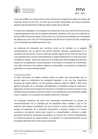 Ministerio de Fomento.
S. E. de Infraestructuras,
Transporte y Vivienda
PITVI
2012 – 2024
PITVI. II. Plan de Infraestructuras y Transporte II.46
Noviembre de 2013
II
Evoluciónydiagnósticodelsistemadetransporte
es de unas 3.600 (si se incluyen taxis y otros servicios de transporte de viajeros el número de
empresas alcanza las 62 mil), una cifra que ha venido reduciéndose de manera constante
desde las aproximadamente 4.700 que había a finales de los años 90.
El número de empleados en el transporte de mercancías es de unos 350 mil de forma directa
y aproximadamente unos 50 mil empleos adicionales indirectos, cifra que se ha reducido en
cerca de 100 mil personas desde el inicio de la crisis. El número de empleados en el transporte
de viajeros por es de unos 175 mil (incluyendo unos 80 mil en el sector del taxi), empleo que
se ha mantenido más estable durante la crisis.
Las empresas de transporte por carretera, como se ha indicado en el epígrafe
correspondiente, son en general de tamaño bastante reducido, especialmente en el
transporte de mercancías, lo que les dificulta abordar algunos de los retos de futuro que
se les plantean para continuar desempeñando un papel fundamental es la estructura de la
movilidad en España . Estos retos pasan por la incorporación de tecnologías que permitan
mejoras en la explotación y comercialización, la formación, el aumento de la dimensión,
una mejor inserción en las cadenas logísticas multimodales, la innovación en productos,
todo ello en un marco más liberalizado.
Transporte ferroviario
El sector ferroviario en España continúa siendo un sector muy concentrado, que en
general opera en condiciones de monopolio regulado, y con una muy mayoritaria
presencia de capital público, con dos grandes empresas públicas: RENFE y ADIF como
agentes principales de la actividad, restringiéndose la actividad privada de momento a
segmentos concreto del transporte de mercancías. El empleo en el sector se sitúa en unas
20.500 personas (excluidos sistemas de metro), una cantidad que se ha mantenido estable
y que es superior si se consideran los empleos indirectos e inducidos.
Las principales empresas del sector han comenzado recientemente un proceso de
internacionalización de su actividad que ha cosechado éxitos notables y que en los
próximos años deberá consolidarse. De cara al futuro el sector deberá continuar este
proceso de expansión de la actividad internacional y afrontar cambios en el marco
normativo y de gestión interna para mejorar su competitividad y eficiencia y poder
aprovechar las fuertes inversiones acometidas y en marcha. Por lo tanto la liberalización,
la creciente presencia de capital privado, la innovación y la internacionalización son los
principales elementos de los retos futuros del sector.
 
