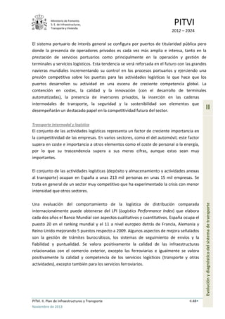 Ministerio de Fomento.
S. E. de Infraestructuras,
Transporte y Vivienda
PITVI
2012 – 2024
PITVI. II. Plan de Infraestructuras y Transporte II.48
Noviembre de 2013
II
Evoluciónydiagnósticodelsistemadetransporte
El sistema portuario de interés general se configura por puertos de titularidad pública pero
donde la presencia de operadores privados es cada vez más amplia e intensa, tanto en la
prestación de servicios portuarios como principalmente en la operación y gestión de
terminales y servicios logísticos. Esta tendencia se verá reforzada en el futuro con las grandes
navieras mundiales incrementando su control en los procesos portuarios y ejerciendo una
presión competitiva sobre los puertos para las actividades logísticas lo que hace que los
puertos desarrollen su actividad en una escena de creciente competencia global. La
contención en costes, la calidad y la innovación (con el desarrollo de terminales
automatizadas), la presencia de inversores privados, la inserción en las cadenas
intermodales de transporte, la seguridad y la sostenibilidad son elementos que
desempeñarán un destacado papel en la competitividad futura del sector.
Transporte intermodal y logística
El conjunto de las actividades logísticas representa un factor de creciente importancia en
la competitividad de las empresas. En varios sectores, como el del automóvil, este factor
supera en coste e importancia a otros elementos como el coste de personal o la energía,
por lo que su trascendencia supera a sus meras cifras, aunque estas sean muy
importantes.
El conjunto de las actividades logísticas (depósito y almacenamiento y actividades anexas
al transporte) ocupan en España a unas 213 mil personas en unas 15 mil empresas. Se
trata en general de un sector muy competitivo que ha experimentado la crisis con menor
intensidad que otros sectores.
Una evaluación del comportamiento de la logística de distribución comparada
internacionalmente puede obtenerse del LPI (Logistics Performance Index) que elabora
cada dos años el Banco Mundial con aspectos cualitativos y cuantitativos. España ocupa el
puesto 20 en el ranking mundial y el 11 a nivel europeo detrás de Francia, Alemania y
Reino Unido mejorando 5 puestos respecto a 2009. Algunos aspectos de mejora señalados
son la gestión de trámites burocráticos, los sistemas de seguimiento de envíos y la
fiabilidad y puntualidad. Se valora positivamente la calidad de las infraestructuras
relacionadas con el comercio exterior, excepto las ferroviarias e igualmente se valora
positivamente la calidad y competencia de los servicios logísticos (transporte y otras
actividades), excepto también para los servicios ferroviarios.
 