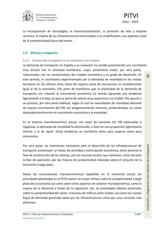 Ministerio de Fomento.
S. E. de Infraestructuras,
Transporte y Vivienda
PITVI
2012 – 2024
PITVI. II. Plan de Infraestructuras y Transporte II.49
Noviembre de 2013
II
Evoluciónydiagnósticodelsistemadetransporte
La incorporación de tecnologías, la internacionalización, la provisión de más y mejores
servicios, la mejora de las infraestructuras intermodales y la simplificación, son aspectos clave
de la competitividad futura del sector.
1.4 Efectos e impactos
1.4.1 Efectos del transporte en la economía y el empleo
La demanda de transporte en España y su evolución ha venido presentando una correlación
muy directa con la actividad económica, cuyos parámetros están, por otra parte,
relacionados con las características del modelo económico y su grado de desarrollo. En
este sentido, el crecimiento experimentado por la demanda de movilidad en los modos
terrestres en los últimos años, tanto de viajeros como de mercancías, es sensiblemente
igual al de la economía. Ello pone de manifiesto que la elasticidad de la demanda de
transporte con relación al crecimiento económico ha venido siguiendo una tendencia
ligeramente a la baja, ya que se partía de valores muy superiores a la unidad. Ello apunta a
un proceso, por otra parte habitual, según el cual las necesidades de movilidad adicional
de nuevos crecimientos del PIB son progresivamente menores, produciéndose un cierto
desacoplamiento entre el crecimiento económico y la movilidad.
En el entorno macroeconómico actual, con tasas de variación del PIB estancadas o
negativas, la demanda de movilidad ha disminuido, si bien en una proporción ligeramente
inferior a la de aquel. Dicha tendencia se manifiesta tanto para viajeros como para
mercancías.
Por otra parte, las inversiones necesarias para el desarrollo de las infraestructuras de
transporte constituyen un factor de actividad y estimulación económica, tanto durante la
fase de construcción de las mismas, por los recursos locales que movilizan, como durante
la fase de operación, por las mejoras de productividad inducidas sobre el conjunto de la
economía a largo plazo.
Dadas las circunstancias macroeconómicas españolas en el momento actual, las
prioridades planteadas en el PITVI ponen un mayor énfasis sobre la competitividad a largo
plazo de la economía así como sobre otros aspectos de carácter microeconómico, como la
mejora de la eficiencia a través de la regulación. Así, se contemplan efectos sectoriales
sobre la competitividad del sector, trasvases de tráficos entre modos, así como los nuevos
flujos de demanda generada tanto por las infraestructuras como por unos servicios más
eficientes.
 