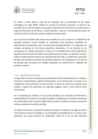 Ministerio de Fomento.
S. E. de Infraestructuras,
Transporte y Vivienda
PITVI
2012 – 2024
PITVI. II. Plan de Infraestructuras y Transporte II.55
Noviembre de 2013
II
Evoluciónydiagnósticodelsistemadetransporte
En cuanto a ruido, sobre la base de los resultados que se desprenden de los mapas
estratégicos de ruido (MER), relativos al número de personas expuestas al ruido por las
carreteras de la Red del Estado y las grandes infraestructuras ferroviarias y aeroportuarias a
cargo del Ministerio de Fomento, se están llevando a cabo los correspondientes planes de
actuación contra el ruido que incluyen medidas de diversos tipos.
En el caso de los grandes ejes viarios estas medidas son, en su mayoría, la implantación de
pantallas acústicas, aunque también se contemplan otras soluciones específicas en
determinadas circunstancias, como los pavimentos fonoabsorbentes, o la integración de
medidas correctoras en los futuros desarrollos urbanísticos. En los entornos de los
aeropuertos las medidas planteadas se basan en el establecimiento de procedimientos
operativos de atenuación de ruidos, como aproximaciones verdes o en descenso continuo
(CDA), la implantación de sistemas de monitorización del ruido, o la definición y ejecución
de planes de aislamiento acústico de viviendas próximas a los aeropuertos. En el caso de
los grandes ejes ferroviarios las medidas adoptadas son básicamente la adopción de
pantallas acústicas.
1.4.3 Seguridad del transporte
La seguridad es una de las mayores preocupaciones de toda Administración y un objetivo
inherente a la planificación y gestión del transporte. En los últimos años, en España se ha
trabajado de forma prioritaria en esta dirección en todos los modos de transporte, para
cumplir y superar los parámetros de seguridad exigidos, tanto a nivel nacional como
internacional.
En el transporte por carretera, en las últimas décadas se ha reducido enormemente la
accidentalidad. Así, España ha cumplido el objetivo, establecido en el ámbito comunitario
por el Libro Blanco del Transporte 2001-2010, de reducir en 2010 a la mitad el número de
víctimas mortales de carreteras de 2001.
En materia ferroviaria, el importante esfuerzo realizado en implantar a lo largo de toda la
red los últimos avances tecnológicos, ha contribuido considerablemente a la mejora de la
seguridad. Los nuevos sistemas de señalización tanto en la red de Alta Velocidad
 