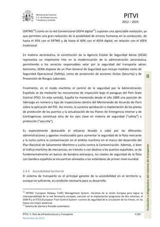 Ministerio de Fomento.
S. E. de Infraestructuras,
Transporte y Vivienda
PITVI
2012 – 2024
PITVI. II. Plan de Infraestructuras y Transporte II.56
Noviembre de 2013
II
Evoluciónydiagnósticodelsistemadetransporte
(ERTMS16
) como en la red Convencional (ASFA digital17
) suponen una apreciable evolución, ya
que permiten una gran reducción de la posibilidad de errores humanos en la conducción, de
hasta el 95% con el ERTMS y de hasta el 60% con el ASFA digital, en relación con el ASFA
tradicional.
En materia aeronáutica, la constitución de la Agencia Estatal de Seguridad Aérea (AESA)
representa un importante hito en la modernización de la administración aeronáutica,
permitiendo a los servicios responsables velar por la seguridad del transporte aéreo.
Asimismo, AENA dispone de un Plan General de Seguridad que incluye medidas tanto de
Seguridad Operacional (Safety), como de prevención de acciones ilícitas (Security) y de
Prevención de Riesgos Laborales.
Finalmente, en el modo marítimo el control de la seguridad por la Administración
Española se da mediante los mecanismos de inspección bajo el paraguas del Port State
Control (PSC). En este sentido, España ha mantenido desde el año 2009 una posición de
liderazgo en número y tipo de inspecciones dentro del Memorando de Acuerdo de Paris
sobre la aplicación del PSC. Así mismo, la sucesiva aprobación e implantación de los planes
de protección de los puertos y la actualización de los Planes de Emergencia Interior y de
Contingencias constituye otro de los ejes clave en materia de seguridad ("safety") y
protección ("security").
Es especialmente destacable el esfuerzo llevado a cabo por las diferentes
administraciones y agentes involucrados para aumentar la seguridad de la flota mercante
y la lucha contra la contaminación en el ámbito marítimo en el marco del desarrollo del
Plan Nacional de Salvamento Marítimo y Lucha contra la Contaminación. Además, si bien
el tráfico marítimo de mercancías, en tránsito o con destino a los puertos españoles, se da
fundamentalmente en barcos de bandera extranjera, los niveles de seguridad de la flota
con bandera española se encuentran alineados a los estándares de primer nivel mundial.
1.4.4 Accesibilidad territorial
El sistema de transporte es el principal garante de la accesibilidad en el territorio y,
aunque no suficiente, es condición necesaria para su desarrollo.
16
ERTMS: European Railway Traffic Management System. Iniciativa de la Unión Europea para lograr la
interoperabilidad de la red ferroviaria europea, consiste en la implantación progresiva de dos sistemas, el
GSM-R y el ETCS (European Train Control System –control de seguridad de la circulación de los trenes, en las
líneas con mayor potencial.
17
Sistema de alarma y frenado automático
 