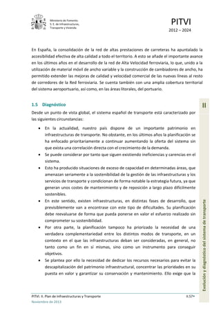 Ministerio de Fomento.
S. E. de Infraestructuras,
Transporte y Vivienda
PITVI
2012 – 2024
PITVI. II. Plan de Infraestructuras y Transporte II.57
Noviembre de 2013
II
Evoluciónydiagnósticodelsistemadetransporte
En España, la consolidación de la red de altas prestaciones de carreteras ha apuntalado la
accesibilidad efectiva de alta calidad a todo el territorio. A esto se añade el importante avance
en los últimos años en el desarrollo de la red de Alta Velocidad ferroviaria, lo que, unido a la
utilización de material móvil de ancho variable y la construcción de cambiadores de ancho, ha
permitido extender las mejoras de calidad y velocidad comercial de las nuevas líneas al resto
de corredores de la Red ferroviaria. Se cuenta también con una amplia cobertura territorial
del sistema aeroportuario, así como, en las áreas litorales, del portuario.
1.5 Diagnóstico
Desde un punto de vista global, el sistema español de transporte está caracterizado por
las siguientes circunstancias:
• En la actualidad, nuestro país dispone de un importante patrimonio en
infraestructuras de transporte. No obstante, en los últimos años la planificación se
ha enfocado prioritariamente a continuar aumentando la oferta del sistema sin
que exista una correlación directa con el crecimiento de la demanda.
• Se puede considerar por tanto que siguen existiendo ineficiencias y carencias en el
sistema.
• Esto ha producido situaciones de exceso de capacidad en determinadas áreas, que
amenazan seriamente a la sostenibilidad de la gestión de las infraestructuras y los
servicios de transporte y condicionan de forma notable la estrategia futura, ya que
generan unos costes de mantenimiento y de reposición a largo plazo difícilmente
sostenibles.
• En este sentido, existen infraestructuras, en distintas fases de desarrollo, que
previsiblemente van a encontrase con este tipo de dificultades. Su planificación
debe reevaluarse de forma que pueda ponerse en valor el esfuerzo realizado sin
comprometer su sostenibilidad.
• Por otra parte, la planificación tampoco ha priorizado la necesidad de una
verdadera complementariedad entre los distintos modos de transporte, en un
contexto en el que las infraestructuras deban ser consideradas, en general, no
tanto como un fin en sí mismas, sino como un instrumento para conseguir
objetivos.
• Se plantea por ello la necesidad de dedicar los recursos necesarios para evitar la
descapitalización del patrimonio infraestructural, concentrar las prioridades en su
puesta en valor y garantizar su conservación y mantenimiento. Ello exige que la
 