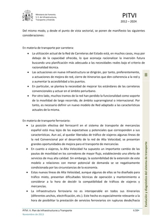 Ministerio de Fomento.
S. E. de Infraestructuras,
Transporte y Vivienda
PITVI
2012 – 2024
PITVI. II. Plan de Infraestructuras y Transporte II.59
Noviembre de 2013
II
Evoluciónydiagnósticodelsistemadetransporte
Del mismo modo, y desde el punto de vista sectorial, se ponen de manifiesto las siguientes
consideraciones:
En materia de transporte por carretera:
• La utilización actual de la Red de Carreteras del Estado está, en muchos casos, muy por
debajo de la capacidad ofrecida, lo que aconseja racionalizar la inversión futura
buscando una planificación más adecuada a las necesidades reales bajo el criterio de
racionalidad técnica.
• Las actuaciones en nueva infraestructura se dirigirán, por tanto, preferentemente,
a actuaciones de mejora de red, cierre de itinerarios que den coherencia a la red y
a aumentar la accesibilidad a los puertos.
• En particular, se plantea la necesidad de mejorar los estándares de las carreteras
convencionales y actuar en el ámbito periurbano.
• Por otro lado, muchos tramos de la red han perdido la funcionalidad como soporte
de la movilidad de largo recorrido, de ámbito suprarregional o internacional. Por
tanto, es necesario definir un nuevo modelo de Red adaptado a las características
actuales de la misma.
En materia de transporte ferroviario:
• La posición efectiva del ferrocarril en el sistema de transporte de mercancías
español está muy lejos de las expectativas y potenciales que corresponden a sus
características. Aun así, al quedar liberadas de tráfico de viajeros algunas líneas de
la red Convencional por el desarrollo de la red de Alta Velocidad, se presentan
grandes oportunidades de mejora para el transporte de mercancías
• En cuanto a viajeros, la Alta Velocidad ha supuesto un importante cambio de las
pautas de movilidad en los corredores de mayor flujo, estableciendo una oferta de
servicios de muy alta calidad. Sin embargo, la sostenibilidad de la extensión de este
modelo a relaciones con menor potencial de demanda se ve negativamente
condicionada por las circunstancias de la economía.
• Estas nuevas líneas de Alta Velocidad, aunque algunas de ellas se ha diseñado para
tráfico mixto, presentan dificultades técnicas de operación y mantenimiento a
considerar a la hora de decidir la compatibilidad de tráficos de viajeros y
mercancías.
• La infraestructura ferroviaria no es interoperable en todos sus itinerarios
(diferentes anchos, electrificación, etc.). Este hecho es especialmente relevante a la
hora de posibilitar la prestación de servicios ferroviarios sin rupturas desde/hacia
 