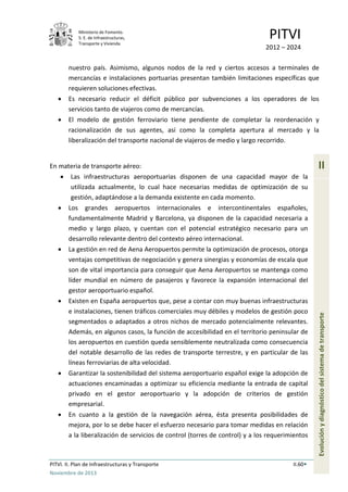 Ministerio de Fomento.
S. E. de Infraestructuras,
Transporte y Vivienda
PITVI
2012 – 2024
PITVI. II. Plan de Infraestructuras y Transporte II.60
Noviembre de 2013
II
Evoluciónydiagnósticodelsistemadetransporte
nuestro país. Asimismo, algunos nodos de la red y ciertos accesos a terminales de
mercancías e instalaciones portuarias presentan también limitaciones específicas que
requieren soluciones efectivas.
• Es necesario reducir el déficit público por subvenciones a los operadores de los
servicios tanto de viajeros como de mercancías.
• El modelo de gestión ferroviario tiene pendiente de completar la reordenación y
racionalización de sus agentes, así como la completa apertura al mercado y la
liberalización del transporte nacional de viajeros de medio y largo recorrido.
En materia de transporte aéreo:
• Las infraestructuras aeroportuarias disponen de una capacidad mayor de la
utilizada actualmente, lo cual hace necesarias medidas de optimización de su
gestión, adaptándose a la demanda existente en cada momento.
• Los grandes aeropuertos internacionales e intercontinentales españoles,
fundamentalmente Madrid y Barcelona, ya disponen de la capacidad necesaria a
medio y largo plazo, y cuentan con el potencial estratégico necesario para un
desarrollo relevante dentro del contexto aéreo internacional.
• La gestión en red de Aena Aeropuertos permite la optimización de procesos, otorga
ventajas competitivas de negociación y genera sinergias y economías de escala que
son de vital importancia para conseguir que Aena Aeropuertos se mantenga como
líder mundial en número de pasajeros y favorece la expansión internacional del
gestor aeroportuario español.
• Existen en España aeropuertos que, pese a contar con muy buenas infraestructuras
e instalaciones, tienen tráficos comerciales muy débiles y modelos de gestión poco
segmentados o adaptados a otros nichos de mercado potencialmente relevantes.
Además, en algunos casos, la función de accesibilidad en el territorio peninsular de
los aeropuertos en cuestión queda sensiblemente neutralizada como consecuencia
del notable desarrollo de las redes de transporte terrestre, y en particular de las
líneas ferroviarias de alta velocidad.
• Garantizar la sostenibilidad del sistema aeroportuario español exige la adopción de
actuaciones encaminadas a optimizar su eficiencia mediante la entrada de capital
privado en el gestor aeroportuario y la adopción de criterios de gestión
empresarial.
• En cuanto a la gestión de la navegación aérea, ésta presenta posibilidades de
mejora, por lo se debe hacer el esfuerzo necesario para tomar medidas en relación
a la liberalización de servicios de control (torres de control) y a los requerimientos
 