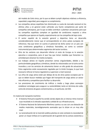Ministerio de Fomento.
S. E. de Infraestructuras,
Transporte y Vivienda
PITVI
2012 – 2024
PITVI. II. Plan de Infraestructuras y Transporte II.61
Noviembre de 2013
II
Evoluciónydiagnósticodelsistemadetransporte
del modelo de Cielo único, por lo que se deben cumplir objetivos relativos a eficiencia,
capacidad y seguridad, para asegurar su cumplimiento.
• Las compañías aéreas españolas han disminuido su cuota de mercado nacional en los
últimos años y en general están sufriendo una fuerte competencia por parte de
compañías extranjeras, por lo que se debe contribuir a plantear actuaciones para que
las compañías españolas compitan en igualdad de condiciones respecto a otras
compañías que operan en España, especialmente con las compañías de bajo coste.
• El sector español de la aviación general y deportiva tiene un desarrollo
considerablemente menor que el correspondiente en otros países europeos de
referencia. Hay que tener en cuenta el potencial de dicho sector en un país con
unas condiciones geográficas y climáticas favorables, así como su carácter
instrumental para determinados segmentos del sector turístico.
• Otro de los sectores con desarrollo inferior al resto de Europa es la aviación
ejecutiva o corporativa, para el que hay que tomar medidas que fomenten su
actividad para alcanzar los niveles europeos.
• Los trabajos aéreos en España presentan ciertas singularidades, debido a las
particularidades geográficas y climáticas, donde los relacionados con la lucha contra
incendios y con los servicios de salvamento tienen un alto grado de actuaciones.
Estos segmentos están escasamente regulados por la Unión Europea, lo que hará
necesario reforzar el marco regulatorio y supervisor a nivel nacional.
• Las cifras de carga aérea están por debajo de las de otros países europeos por lo
que se deben buscar medidas que hagan del transporte de carga aéreo un sector
más eficiente y competitivo para facilitar su desarrollo.
• Las previsiones de crecimiento de tráficos a medio y largo plazo aconsejan
establecer estrategias para asegurar su sostenibilidad, tanto en términos de ruido,
como de emisiones de gases contaminantes y, en particular, de CO2.
En materia de transporte marítimo:
• El Sistema Portuario español ha venido siendo objeto de un intenso ritmo inversor
cuyo resultado es la elevada capacidad y calidad de sus infraestructuras.
• El Sistema Nacional de Salvamento Marítimo cuenta a su vez con una dotación de
medios materiales, tecnológicamente avanzados que lo sitúan en un muy alto
nivel.
• La racionalización de la inversión pública plantea en este contexto la necesidad de
poner un mayor énfasis en la optimización de la gestión de los activos existentes y
 