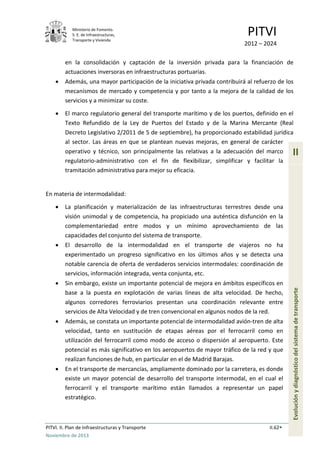 Ministerio de Fomento.
S. E. de Infraestructuras,
Transporte y Vivienda
PITVI
2012 – 2024
PITVI. II. Plan de Infraestructuras y Transporte II.62
Noviembre de 2013
II
Evoluciónydiagnósticodelsistemadetransporte
en la consolidación y captación de la inversión privada para la financiación de
actuaciones inversoras en infraestructuras portuarias.
• Además, una mayor participación de la iniciativa privada contribuirá al refuerzo de los
mecanismos de mercado y competencia y por tanto a la mejora de la calidad de los
servicios y a minimizar su coste.
• El marco regulatorio general del transporte marítimo y de los puertos, definido en el
Texto Refundido de la Ley de Puertos del Estado y de la Marina Mercante (Real
Decreto Legislativo 2/2011 de 5 de septiembre), ha proporcionado estabilidad jurídica
al sector. Las áreas en que se plantean nuevas mejoras, en general de carácter
operativo y técnico, son principalmente las relativas a la adecuación del marco
regulatorio-administrativo con el fin de flexibilizar, simplificar y facilitar la
tramitación administrativa para mejor su eficacia.
En materia de intermodalidad:
• La planificación y materialización de las infraestructuras terrestres desde una
visión unimodal y de competencia, ha propiciado una auténtica disfunción en la
complementariedad entre modos y un mínimo aprovechamiento de las
capacidades del conjunto del sistema de transporte.
• El desarrollo de la intermodalidad en el transporte de viajeros no ha
experimentado un progreso significativo en los últimos años y se detecta una
notable carencia de oferta de verdaderos servicios intermodales: coordinación de
servicios, información integrada, venta conjunta, etc.
• Sin embargo, existe un importante potencial de mejora en ámbitos específicos en
base a la puesta en explotación de varias líneas de alta velocidad. De hecho,
algunos corredores ferroviarios presentan una coordinación relevante entre
servicios de Alta Velocidad y de tren convencional en algunos nodos de la red.
• Además, se constata un importante potencial de intermodalidad avión-tren de alta
velocidad, tanto en sustitución de etapas aéreas por el ferrocarril como en
utilización del ferrocarril como modo de acceso o dispersión al aeropuerto. Este
potencial es más significativo en los aeropuertos de mayor tráfico de la red y que
realizan funciones de hub, en particular en el de Madrid Barajas.
• En el transporte de mercancías, ampliamente dominado por la carretera, es donde
existe un mayor potencial de desarrollo del transporte intermodal, en el cual el
ferrocarril y el transporte marítimo están llamados a representar un papel
estratégico.
 