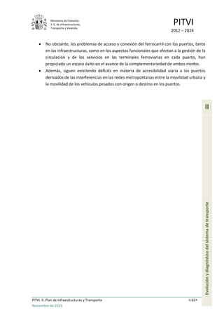 Ministerio de Fomento.
S. E. de Infraestructuras,
Transporte y Vivienda
PITVI
2012 – 2024
PITVI. II. Plan de Infraestructuras y Transporte II.63
Noviembre de 2013
II
Evoluciónydiagnósticodelsistemadetransporte
• No obstante, los problemas de acceso y conexión del ferrocarril con los puertos, tanto
en las infraestructuras, como en los aspectos funcionales que afectan a la gestión de la
circulación y de los servicios en las terminales ferroviarias en cada puerto, han
propiciado un escaso éxito en el avance de la complementariedad de ambos modos.
• Además, siguen existiendo déficits en materia de accesibilidad viaria a los puertos
derivados de las interferencias en las redes metropolitanas entre la movilidad urbana y
la movilidad de los vehículos pesados con origen o destino en los puertos.
 