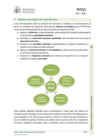 Ministerio de Fomento.
S. E. de Infraestructuras,
Transporte y Vivienda
PITVI
2012 – 2024
PITVI. II. Plan de Infraestructuras y Transporte II.64
Noviembre de 2013
II
Objetivosestratégicosdelaplanificación
2 Objetivos estratégicos de la planificación
A raíz del diagnóstico sobre la situación del transporte en España y las consideraciones al
efecto, se establecen los siguientes cinco grandes objetivos estratégicos para el PITVI como
nuevo marco de planificación de las infraestructuras y transportes del País:
A. Mejorar la eficiencia y competitividad del sistema global del transporte optimizando la
utilización de las capacidades existentes.
B. Contribuir a un desarrollo económico equilibrado, como herramienta al servicio de la
superación de la crisis.
C. Promover una movilidad sostenible compatibilizando sus efectos económicos y
sociales con el respeto al medio ambiente.
D. Reforzar la cohesión territorial y la accesibilidad de todos los territorios del Estado
a través del sistema de transportes.
E. Favorecer la integración funcional del sistema de transportes en su conjunto
mediante un enfoque intermodal.
Estos grandes objetivos definidos para la planificación a largo plazo del sistema de
transporte están alineados con los trazados por el Ministerio en su Plan Estratégico para la
actual legislatura. Con ello se busca avanzar, conforme a criterios de rigor económico y
con un modelo de gestión eficiente y de calidad, hacia la consecución de un modelo de
transporte integrado, intermodal, eficaz y sostenible, puesto al servicio del crecimiento
PITVI
2024
Eficiencia
Desarrollo
económico
equilibrado
Movilidad
sostenible
Cohesión
territorial y
accesibilidad
Integración
funcional e
intermodalidad
 