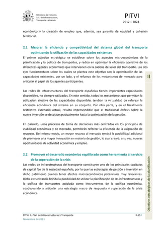 Ministerio de Fomento.
S. E. de Infraestructuras,
Transporte y Vivienda
PITVI
2012 – 2024
PITVI. II. Plan de Infraestructuras y Transporte II.65
Noviembre de 2013
II
Objetivosestratégicosdelaplanificación
económico y la creación de empleo que, además, sea garantía de equidad y cohesión
territorial.
2.1 Mejorar la eficiencia y competitividad del sistema global del transporte
optimizando la utilización de las capacidades existentes
El primer objetivo estratégico se establece sobre los aspectos microeconómicos de la
planificación y la política de transportes, y radica en optimizar la eficiencia operativa de los
diferentes agentes económicos que intervienen en la cadena de valor del transporte. Los dos
ejes fundamentales sobre los cuales se plantea este objetivo son la optimización de las
capacidades existentes, por un lado, y el refuerzo de los mecanismos de mercado para
articular el papel de los agentes participantes.
Las redes de infraestructuras del transporte españolas tienen importantes capacidades
disponibles, no siempre utilizadas. En este sentido, todos los mecanismos que permitan la
utilización efectiva de las capacidades disponibles tendrán la virtualidad de reforzar la
eficiencia económica del sistema en su conjunto. Por otra parte, y en el fiscalmente
restrictivo escenario actual, resulta imprescindible que el tradicional énfasis sobre la
nueva inversión se desplace gradualmente hacia la optimización de la gestión.
En paralelo, unos procesos de toma de decisiones más centrados en los principios de
viabilidad económica y de mercado, permitirán reforzar la eficiencia de la asignación de
recursos. Del mismo modo, un mayor recurso al mercado tendrá la posibilidad adicional
de promover una mayor innovación en materia de gestión, lo cual creará, a su vez, nuevas
oportunidades de actividad económica y empleo.
2.2 Promover el desarrollo económico equilibrado como herramienta al servicio
de la superación de la crisis
Las redes de infraestructuras del transporte constituyen uno de los principales capítulos
de capital fijo de la sociedad española, por lo que las estrategias de gestión e inversión en
dicho patrimonio pueden tener efectos macroeconómicos potenciales muy relevantes.
Dicha circunstancia brinda la posibilidad de utilizar la planificación de las infraestructuras y
la política de transportes asociada como instrumentos de la política económica,
coadyuvando a articular una estrategia macro de respuesta y superación de la crisis
económica.
 