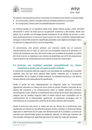 Ministerio de Fomento.
S. E. de Infraestructuras,
Transporte y Vivienda
PITVI
2012 – 2024
PITVI. II. Plan de Infraestructuras y Transporte II.66
Noviembre de 2013
II
Objetivosestratégicosdelaplanificación
Los efectos macroeconómicos de las inversiones en infraestructuras tienen un carácter doble:
• En el corto plazo, efectos inducidos sobre la actividad económica y el empleo
• En el largo plazo, efectos sobre la competitividad de la economía.
Un enfoque basado en un equilibrio viable entre ambos efectos puede y debe contribuir
eficazmente a sentar las bases para la recuperación económica y del empleo. Desde esta
óptica, no es posible una estrategia basada únicamente en los efectos de arrastre a corto
plazo, particularmente en el escenario macro actual. Por ello, la condición indispensable para
conseguir el desarrollo económico equilibrado postulado como objetivo estratégico radica
en optimizar la asignación de los recursos disponibles.
En consecuencia, será preciso plantear una inversión acorde con el escenario
macroeconómico, por un lado, así como con las necesidades reales de la demanda y el
sistema de transportes, por otro. Del mismo modo y en la medida de lo posible, la cuantía
del ritmo inversor se establecerá con criterios de estabilidad, con el fin de proporcionar
unas condiciones de certidumbre para los sectores económicos involucrados.
2.3 Promover una movilidad sostenible compatibilizando sus efectos
económicos y sociales con el respeto al medio ambiente
El sistema de transportes debe dar soporte a las necesidades de movilidad de la sociedad
española, toda vez que dicho objetivo debe quedar modulado por el atributo de
sostenibilidad. Así, el respeto al medio ambiente, la viabilidad económica, y los efectos
sociales deberán estar adecuadamente equilibrados.
Desde el punto de vista medioambiental, se integrarán todos los instrumentos
regulatorios relevantes en materia de lucha contra el cambio climático, limitación de los
efectos del transporte y las infraestructuras sobre la calidad ambiental, emisiones
contaminantes y ruido. Además, se establecerán los criterios de actuación adecuados para
asegurar que los posibles impactos sobre el medio natural sean compatibles con el
mantenimiento de la biodiversidad. Igualmente, se plantearán estrategias para la
internalización de una proporción creciente de los costes externos del transporte.
Desde el punto de vista social, se velará por que los efectos de la planificación sean
equilibrados en relación con los diferentes grupos sociales, evitando, en particular efectos
regresivos en detrimento de las capas más desfavorecidas de la sociedad, o procesos de
exclusión para determinados grupos de población. Además, se velará por mantener los
más elevados estándares de seguridad operacional en todos los modos de transporte.
 
