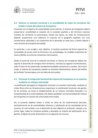 Ministerio de Fomento.
S. E. de Infraestructuras,
Transporte y Vivienda
PITVI
2012 – 2024
PITVI. II. Plan de Infraestructuras y Transporte II.67
Noviembre de 2013
II
Objetivosestratégicosdelaplanificación
2.4 Reforzar la cohesión territorial y la accesibilidad de todos los territorios del
Estado a través del sistema de transportes
Enlazando con el objetivo de sostenibilidad social anterior, el sistema de transportes deberá
proporcionar accesibilidad al conjunto de la sociedad española y del territorio nacional,
incluidos los territorios no peninsulares. Desde esta óptica, las redes de infraestructuras
deberán proporcionar una cobertura al conjunto de la geografía española, con unas
características adecuadas a las condiciones de la demanda en cada zona, y dando soporte a
unos servicios de transporte de calidad.
En particular, y con arreglo a este objetivo, se tendrán presentes de forma especial las
necesidades de acceso entre la Península y los archipiélagos, las ciudades autónomas de
Ceuta y Melilla, así como las conexiones interinsulares.
Desde el punto de vista de la cohesión territorial, el sistema de transportes deberá dar
soporte al desarrollo de sinergias entre territorios, incluidas las regiones transfronterizas,
sobre la base de las potenciales complementariedades económicas y sociales. Del mismo
modo, el sistema de transportes español se articulará efectivamente, dentro del ámbito
de las Redes Transeuropeas, con las redes de otros países.
2.5 Promover la integración funcional del sistema de transportes en su conjunto
mediante un enfoque intermodal
La planificación perseguirá la integración funcional y la conexión intermodal, mediante el
enlace físico entre las infraestructuras respectivas, la coordinación funcional y de gestión
de los servicios, así como el establecimiento de un entorno normativo favorable a la
competitividad de la intermodalidad. Ello deberá posibilitar una funcionalidad del sistema
de transportes sin solución de continuidad entre modos.
Así, el presente objetivo enlaza e insiste en otros de los anteriormente descritos,
particularmente los de sostenibilidad, eficiencia y satisfacción de las necesidades de los
usuarios. En este sentido, y en el desarrollo de este objetivo se analizarán, siempre y en
primer lugar, todas las iniciativas posibles y deseables en materia de optimización de la
gestión, al objeto de evitar distorsiones en la asignación de recursos.
 