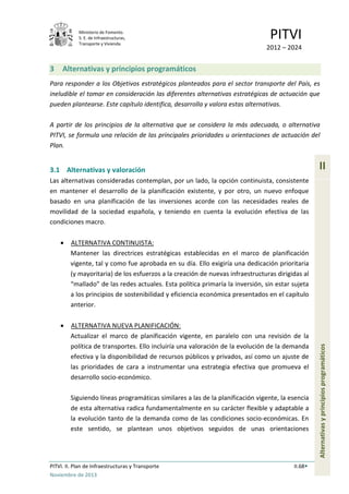 Ministerio de Fomento.
S. E. de Infraestructuras,
Transporte y Vivienda
PITVI
2012 – 2024
PITVI. II. Plan de Infraestructuras y Transporte II.68
Noviembre de 2013
II
Alternativasyprincipiosprogramáticos
3 Alternativas y principios programáticos
Para responder a los Objetivos estratégicos planteados para el sector transporte del País, es
ineludible el tomar en consideración las diferentes alternativas estratégicas de actuación que
pueden plantearse. Este capítulo identifica, desarrolla y valora estas alternativas.
A partir de los principios de la alternativa que se considera la más adecuada, o alternativa
PITVI, se formula una relación de las principales prioridades u orientaciones de actuación del
Plan.
3.1 Alternativas y valoración
Las alternativas consideradas contemplan, por un lado, la opción continuista, consistente
en mantener el desarrollo de la planificación existente, y por otro, un nuevo enfoque
basado en una planificación de las inversiones acorde con las necesidades reales de
movilidad de la sociedad española, y teniendo en cuenta la evolución efectiva de las
condiciones macro.
• ALTERNATIVA CONTINUISTA:
Mantener las directrices estratégicas establecidas en el marco de planificación
vigente, tal y como fue aprobada en su día. Ello exigiría una dedicación prioritaria
(y mayoritaria) de los esfuerzos a la creación de nuevas infraestructuras dirigidas al
“mallado” de las redes actuales. Esta política primaría la inversión, sin estar sujeta
a los principios de sostenibilidad y eficiencia económica presentados en el capítulo
anterior.
• ALTERNATIVA NUEVA PLANIFICACIÓN:
Actualizar el marco de planificación vigente, en paralelo con una revisión de la
política de transportes. Ello incluiría una valoración de la evolución de la demanda
efectiva y la disponibilidad de recursos públicos y privados, así como un ajuste de
las prioridades de cara a instrumentar una estrategia efectiva que promueva el
desarrollo socio-económico.
Siguiendo líneas programáticas similares a las de la planificación vigente, la esencia
de esta alternativa radica fundamentalmente en su carácter flexible y adaptable a
la evolución tanto de la demanda como de las condiciones socio-económicas. En
este sentido, se plantean unos objetivos seguidos de unas orientaciones
 