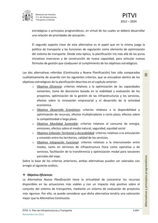 Ministerio de Fomento.
S. E. de Infraestructuras,
Transporte y Vivienda
PITVI
2012 – 2024
PITVI. II. Plan de Infraestructuras y Transporte II.69
Noviembre de 2013
II
Alternativasyprincipiosprogramáticos
estratégicas o principios programáticos, en virtud de los cuales se deberá desarrollar
una relación de prioridades de actuación.
El segundo aspecto clave de esta alternativa es el papel que en la misma juega la
política de transporte y las funciones de regulación como elemento de optimización
del sistema de transporte. Desde esta óptica, la planificación iría más allá de las puras
iniciativas inversoras y de construcción de nueva capacidad, para articular nuevas
fórmulas de gestión que coadyuven al cumplimiento de los objetivos estratégicos.
Las dos alternativas referidas (Continuista y Nueva Planificación) han sido comparadas
cualitativamente de acuerdo con los siguientes criterios, que se encuadran dentro de los
objetivos estratégicos de la planificación descritos en el capítulo anterior:
o Objetivo Eficiencia: criterios relativos a la optimización de las capacidades
existentes, toma de decisiones basada en la viabilidad y evaluación de los
proyectos, optimización de la gestión de las infraestructuras y los servicios,
efectos sobre la innovación empresarial y el desarrollo de la actividad
económica.
o Objetivo Desarrollo Económico: criterios relativos a la disponibilidad y
optimización de recursos, efectos multiplicadores a corto plazo, efectos sobre
la competitividad a largo plazo.
o Objetivo Movilidad Sostenible: criterios relativos al consumo de energía,
emisiones, efectos sobre el medio natural, seguridad, equidad social
o Objetivo Cohesión Territorial y Accesibilidad: criterios relativos a la articulación
y conexión entre los territorios, calidad de los servicios.
o Objetivo Integración Funcional: criterios relativos a la interconexión entre
modos, tanto en términos de infraestructura física como operativa y de
servicios, facilitación de la transferencia y optimización modal para secciones
parciales del viaje.
Sobre la base de los criterios anteriores, ambas alternativas pueden ser valoradas con
arreglo al siguiente análisis:
 Objetivo Eficiencia:
La Alternativa Nueva Planificación tiene la virtualidad de concentrar los recursos
disponibles en las actuaciones más viables y con un impacto más positivo sobre el
conjunto del sistema de transportes, mediante un sistema de evaluación de proyectos
más riguroso. Por ello, se puede considerar que dicha alternativa tendría una valoración
mejor que la Alternativa Continuista.
 