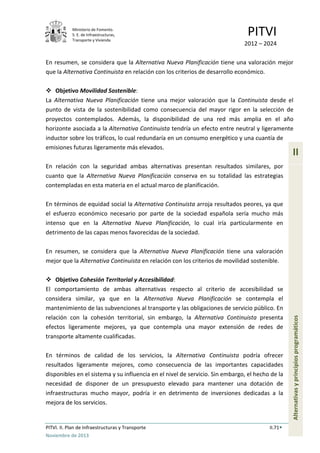 Ministerio de Fomento.
S. E. de Infraestructuras,
Transporte y Vivienda
PITVI
2012 – 2024
PITVI. II. Plan de Infraestructuras y Transporte II.71
Noviembre de 2013
II
Alternativasyprincipiosprogramáticos
En resumen, se considera que la Alternativa Nueva Planificación tiene una valoración mejor
que la Alternativa Continuista en relación con los criterios de desarrollo económico.
 Objetivo Movilidad Sostenible:
La Alternativa Nueva Planificación tiene una mejor valoración que la Continuista desde el
punto de vista de la sostenibilidad como consecuencia del mayor rigor en la selección de
proyectos contemplados. Además, la disponibilidad de una red más amplia en el año
horizonte asociada a la Alternativa Continuista tendría un efecto entre neutral y ligeramente
inductor sobre los tráficos, lo cual redundaría en un consumo energético y una cuantía de
emisiones futuras ligeramente más elevados.
En relación con la seguridad ambas alternativas presentan resultados similares, por
cuanto que la Alternativa Nueva Planificación conserva en su totalidad las estrategias
contempladas en esta materia en el actual marco de planificación.
En términos de equidad social la Alternativa Continuista arroja resultados peores, ya que
el esfuerzo económico necesario por parte de la sociedad española sería mucho más
intenso que en la Alternativa Nueva Planificación, lo cual iría particularmente en
detrimento de las capas menos favorecidas de la sociedad.
En resumen, se considera que la Alternativa Nueva Planificación tiene una valoración
mejor que la Alternativa Continuista en relación con los criterios de movilidad sostenible.
 Objetivo Cohesión Territorial y Accesibilidad:
El comportamiento de ambas alternativas respecto al criterio de accesibilidad se
considera similar, ya que en la Alternativa Nueva Planificación se contempla el
mantenimiento de las subvenciones al transporte y las obligaciones de servicio público. En
relación con la cohesión territorial, sin embargo, la Alternativa Continuista presenta
efectos ligeramente mejores, ya que contempla una mayor extensión de redes de
transporte altamente cualificadas.
En términos de calidad de los servicios, la Alternativa Continuista podría ofrecer
resultados ligeramente mejores, como consecuencia de las importantes capacidades
disponibles en el sistema y su influencia en el nivel de servicio. Sin embargo, el hecho de la
necesidad de disponer de un presupuesto elevado para mantener una dotación de
infraestructuras mucho mayor, podría ir en detrimento de inversiones dedicadas a la
mejora de los servicios.
 