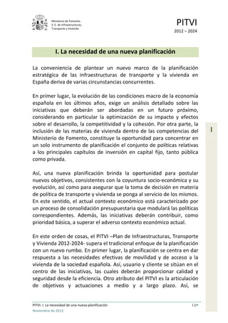 Ministerio de Fomento.
S. E. de Infraestructuras,
Transporte y Vivienda
PITVI
2012 – 2024
PITVI. I. La necesidad de una nueva planificación I.1
Noviembre de 2013
I
I. La necesidad de una nueva planificación
La conveniencia de plantear un nuevo marco de la planificación
estratégica de las infraestructuras de transporte y la vivienda en
España deriva de varias circunstancias concurrentes.
En primer lugar, la evolución de las condiciones macro de la economía
española en los últimos años, exige un análisis detallado sobre las
iniciativas que deberán ser abordadas en un futuro próximo,
considerando en particular la optimización de su impacto y efectos
sobre el desarrollo, la competitividad y la cohesión. Por otra parte, la
inclusión de las materias de vivienda dentro de las competencias del
Ministerio de Fomento, constituye la oportunidad para concentrar en
un solo instrumento de planificación el conjunto de políticas relativas
a los principales capítulos de inversión en capital fijo, tanto pública
como privada.
Así, una nueva planificación brinda la oportunidad para postular
nuevos objetivos, consistentes con la coyuntura socio-económica y su
evolución, así como para asegurar que la toma de decisión en materia
de política de transporte y vivienda se ponga al servicio de los mismos.
En este sentido, el actual contexto económico está caracterizado por
un proceso de consolidación presupuestaria que modulará las políticas
correspondientes. Además, las iniciativas deberán contribuir, como
prioridad básica, a superar el adverso contexto económico actual.
En este orden de cosas, el PITVI –Plan de Infraestructuras, Transporte
y Vivienda 2012-2024- supera el tradicional enfoque de la planificación
con un nuevo rumbo. En primer lugar, la planificación se centra en dar
respuesta a las necesidades efectivas de movilidad y de acceso a la
vivienda de la sociedad española. Así, usuario y cliente se sitúan en el
centro de las iniciativas, las cuales deberán proporcionar calidad y
seguridad desde la eficiencia. Otro atributo del PITVI es la articulación
de objetivos y actuaciones a medio y a largo plazo. Así, se
 