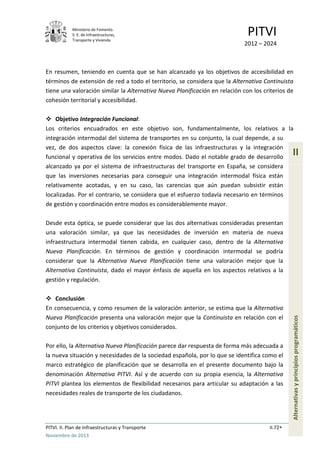 Ministerio de Fomento.
S. E. de Infraestructuras,
Transporte y Vivienda
PITVI
2012 – 2024
PITVI. II. Plan de Infraestructuras y Transporte II.72
Noviembre de 2013
II
Alternativasyprincipiosprogramáticos
En resumen, teniendo en cuenta que se han alcanzado ya los objetivos de accesibilidad en
términos de extensión de red a todo el territorio, se considera que la Alternativa Continuista
tiene una valoración similar la Alternativa Nueva Planificación en relación con los criterios de
cohesión territorial y accesibilidad.
 Objetivo Integración Funcional:
Los criterios encuadrados en este objetivo son, fundamentalmente, los relativos a la
integración intermodal del sistema de transportes en su conjunto, la cual depende, a su
vez, de dos aspectos clave: la conexión física de las infraestructuras y la integración
funcional y operativa de los servicios entre modos. Dado el notable grado de desarrollo
alcanzado ya por el sistema de infraestructuras del transporte en España, se considera
que las inversiones necesarias para conseguir una integración intermodal física están
relativamente acotadas, y en su caso, las carencias que aún puedan subsistir están
localizadas. Por el contrario, se considera que el esfuerzo todavía necesario en términos
de gestión y coordinación entre modos es considerablemente mayor.
Desde esta óptica, se puede considerar que las dos alternativas consideradas presentan
una valoración similar, ya que las necesidades de inversión en materia de nueva
infraestructura intermodal tienen cabida, en cualquier caso, dentro de la Alternativa
Nueva Planificación. En términos de gestión y coordinación intermodal se podría
considerar que la Alternativa Nueva Planificación tiene una valoración mejor que la
Alternativa Continuista, dado el mayor énfasis de aquella en los aspectos relativos a la
gestión y regulación.
 Conclusión
En consecuencia, y como resumen de la valoración anterior, se estima que la Alternativa
Nueva Planificación presenta una valoración mejor que la Continuista en relación con el
conjunto de los criterios y objetivos considerados.
Por ello, la Alternativa Nueva Planificación parece dar respuesta de forma más adecuada a
la nueva situación y necesidades de la sociedad española, por lo que se identifica como el
marco estratégico de planificación que se desarrolla en el presente documento bajo la
denominación Alternativa PITVI. Así y de acuerdo con su propia esencia, la Alternativa
PITVI plantea los elementos de flexibilidad necesarios para articular su adaptación a las
necesidades reales de transporte de los ciudadanos.
 